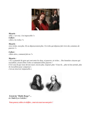 Mazarin :
«Oui, c’est vrai, c'est impossible !»
Colbert :
«Alors, les riches ?»
Mazarin :
«Les riches, non plus. Ils ne dépenseraient plus. Un riche qui dépense fait vivre des centaines de
pauvres !»
Colbert :
«Mais alors, comment fait-on ?»
Mazarin :
« Il y a quantité de gens qui sont entre les deux, ni pauvres, ni riches… Des honnêtes citoyens qui
travaillent, rêvant d'être riches et redoutant d'être pauvres !
C'est ceux-là que nous devons taxer, encore plus, toujours plus ! Ceux-là… plus tu leur prends, plus
ils travaillent pour compenser ;
c'est un réservoir inépuisable.»
Extrait du "Diable Rouge"…
et c'était il y a 4 siècles !
Vous pouvez relire et vérifier…tout est exact au mot près !
 
