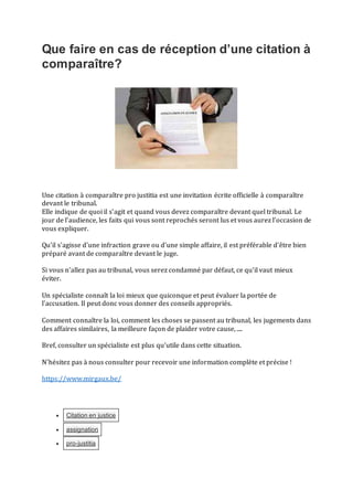 Que faire en cas de réception d’une citation à
comparaître?
Une citation à comparaître pro justitia est une invitation écrite officielle à comparaître
devant le tribunal.
Elle indique de quoi il s'agit et quand vous devez comparaître devant quel tribunal. Le
jour de l'audience, les faits qui vous sont reprochés seront lus et vous aurez l’occasion de
vous expliquer.
Qu'il s'agisse d'une infraction grave ou d'une simple affaire, il est préférable d'être bien
préparé avant de comparaître devant le juge.
Si vous n'allez pas au tribunal, vous serez condamné par défaut, ce qu’il vaut mieux
éviter.
Un spécialiste connaît la loi mieux que quiconque et peut évaluer la portée de
l'accusation. Il peut donc vous donner des conseils appropriés.
Comment connaître la loi, comment les choses se passent au tribunal, les jugements dans
des affaires similaires, la meilleure façon de plaider votre cause, ....
Bref, consulter un spécialiste est plus qu'utile dans cette situation.
N'hésitez pas à nous consulter pour recevoir une information complète et précise !
https://www.mirgaux.be/
 Citation en justice
 assignation
 pro-justitia
 