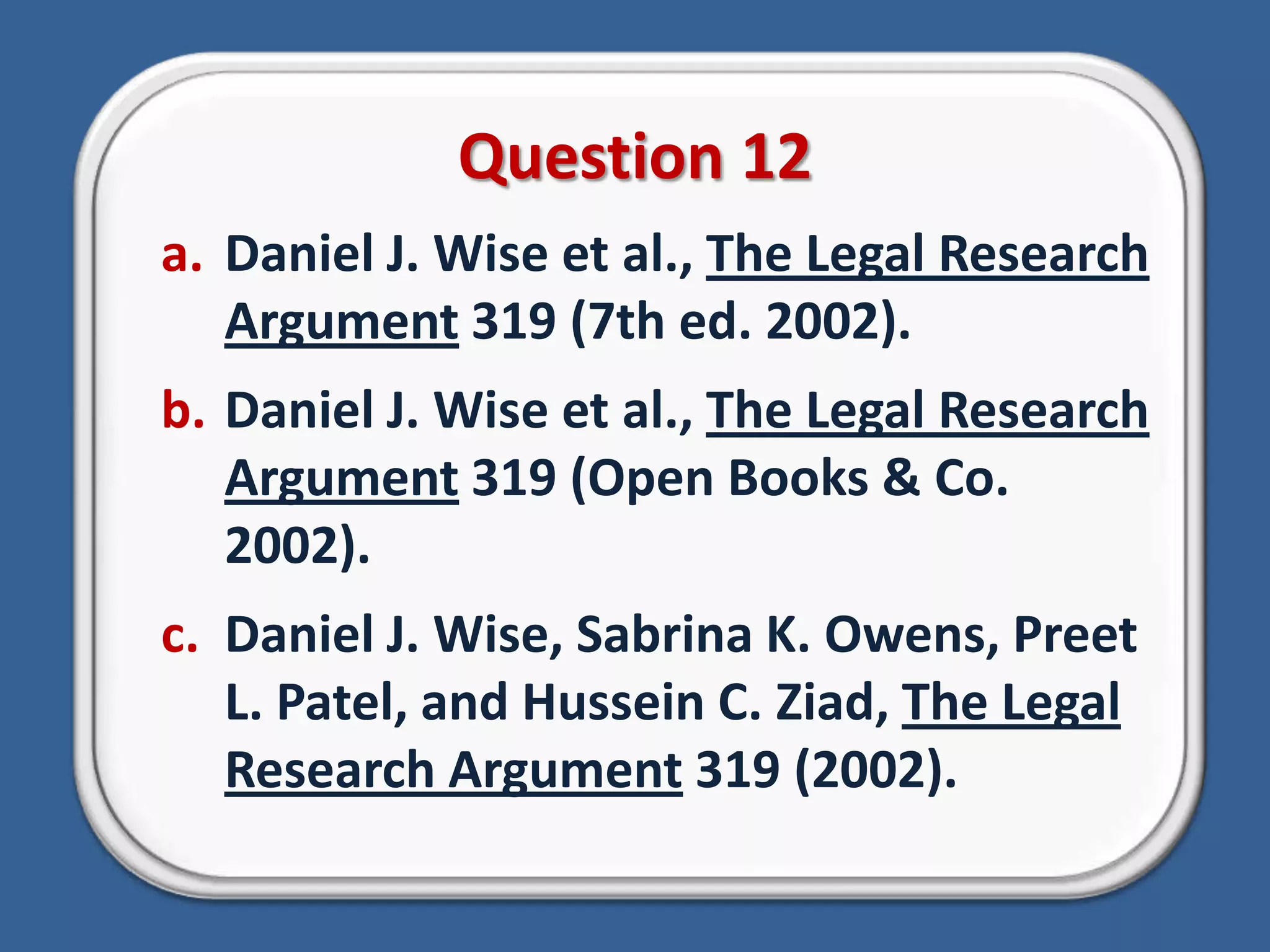 Question 12Daniel J. Wise et al., The Legal Research Argument 319 (7th ed. 2002).Daniel J. Wise et al., The Legal Research Argument 319 (Open Books & Co. 2002).Daniel J. Wise, Sabrina K. Owens, Preet L. Patel, and Hussein C. Ziad, The Legal Research Argument 319 (2002).