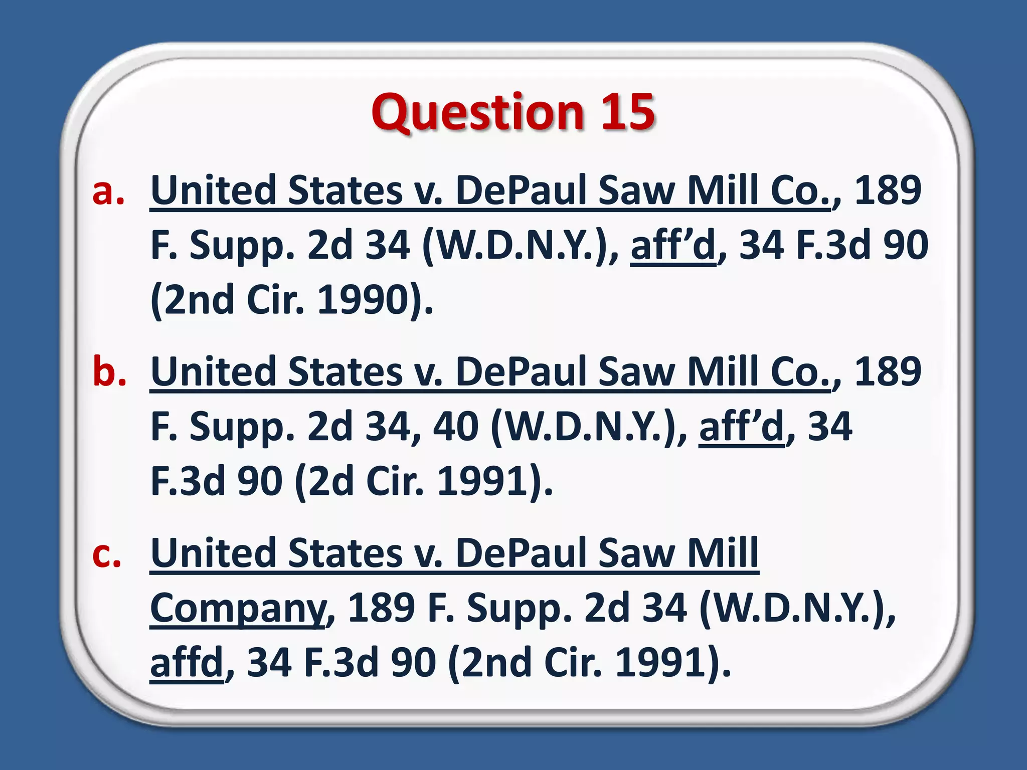 Question 15United States v. DePaul Saw Mill Co., 189 F. Supp. 2d 34 (W.D.N.Y.), aff’d, 34 F.3d 90 (2nd Cir. 1990).United States v. DePaul Saw Mill Co., 189 F. Supp. 2d 34, 40 (W.D.N.Y.), aff’d, 34 F.3d 90 (2d Cir. 1991).United States v. DePaul Saw Mill Company, 189 F. Supp. 2d 34 (W.D.N.Y.), affd, 34 F.3d 90 (2nd Cir. 1991).