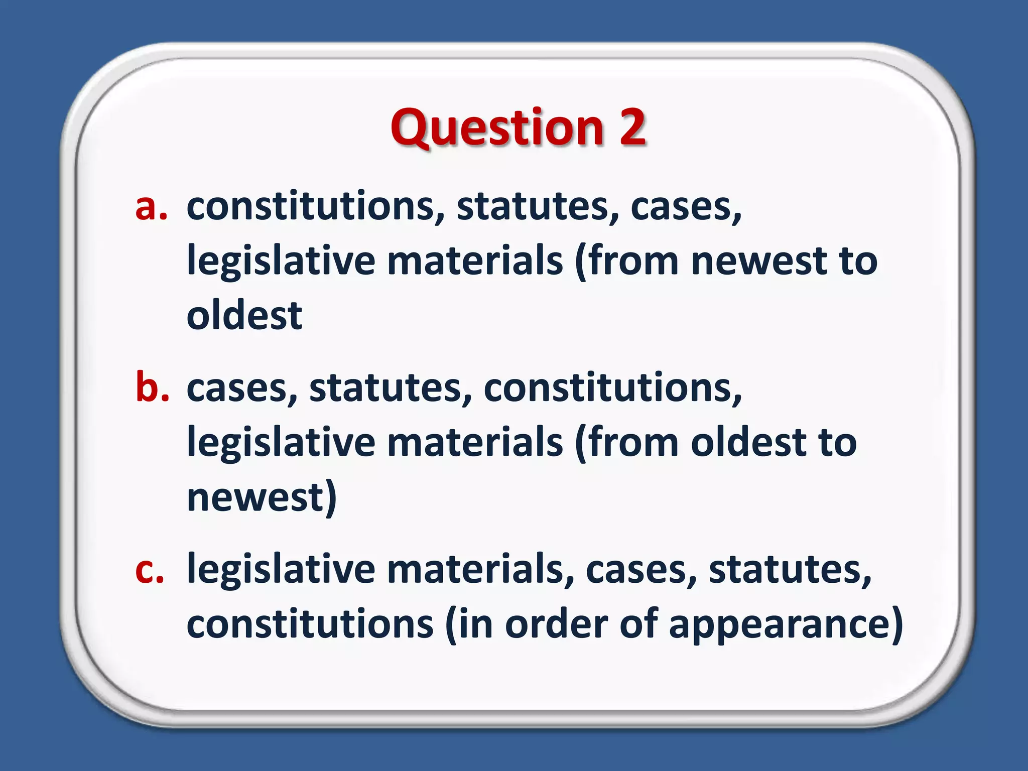 Question 2constitutions, statutes, cases, legislative materials (from newest to oldestcases, statutes, constitutions, legislative materials (from oldest to newest)legislative materials, cases, statutes, constitutions (in order of appearance)
