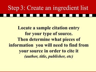 Step 3: Create an ingredient list


    Locate a sample citation entry
       for your type of source.
    Then determine what pieces of
information you will need to find from
     your source in order to cite it
       (author, title, publisher, etc)
 
