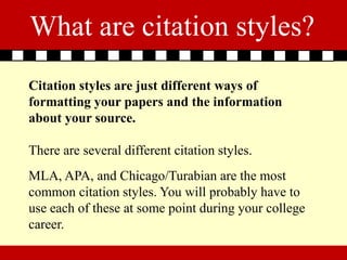 What are citation styles?
Citation styles are just different ways of
formatting your papers and the information
about your source.

There are several different citation styles.
MLA, APA, and Chicago/Turabian are the most
common citation styles. You will probably have to
use each of these at some point during your college
career.
 