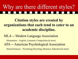 Why are there different styles?

      Citation styles are created by
organizations that each tend to cater to an
           academic discipline.
MLA -- Modern Language Association
 (Humanities – English, Literature, Composition & more)
APA -- American Psychological Association
 (Social Sciences – Psychology/Sociology, Business, Education & more)
 