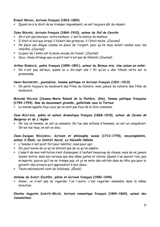 11
Ernest RENAN, écrivain français (1823-1892)
 Quand on a le droit de se tromper impunément, on est toujours sûr de réussir.
Jules RENARD, écrivain français (1864-1910), auteur de Poil de Carotte
 On n'est pas heureux: notre bonheur, c'est le silence du malheur.
 Il était si laid que lorsqu'il faisait des grimaces, il l'était moins. (Journal)
 On place ses éloges comme on place de l'argent, pour qu'ils nous soient rendus avec les
intérêts. (Journal)
 La peur de l'ennui est la seule excuse du travail. (Journal)
 Cocu: chose étrange que ce petit mot n'ait pas de féminin! (Journal)
Arthur RIMBAUD, poète français (1854-1891), auteur du Bateau ivre, Une saison en enfer
 On n'est pas sérieux, quand on a dix-sept ans / Et qu'on a des tilleuls verts sur la
promenade.
Henri ROCHEFORT, journaliste, homme politique et écrivain français (1831-1913)
 On parle toujours du boulevard des Filles du Calvaire, mais jamais du calvaire des filles du
boulevard.
MADAME ROLAND (Jeanne-Marie Roland de la Platière, dite), femme politique française
(1754-1794), âme du mouvement girondin, guillotinée sous la Terreur
 Le monde appelle fous ceux qui ne sont pas fous de la folie commune.
Jean ROSTAND, poète et auteur dramatique français (1868-1918), auteur de Cyrano de
Bergerac et de L'Aiglon
 On tue un homme, on est un assassin. On tue des millions d'hommes, on est un conquérant.
On les tue tous, on est un dieu.
Jean-Jacques ROUSSEAU, écrivain et philosophe suisse (1712-1778), encyclopédiste,
auteur d'Émile, Le Contrat Social, La Nouvelle Héloïse
 L'homme n'est point fait pour méditer, mais pour agir.
 On jouit moins de ce qu'on obtient que de ce qu'on espère.
 L’esprit de mon institution n’est d’enseigner à l’enfant beaucoup de choses, mais de ne jamais
laisser entrer dans son cerveau que des idées justes et claires. Quand il ne saurait rien, peu
m’importe, pourvu qu’il ne se trompe pas, et je ne mets des vérités dans sa tête que pour le
garantir des erreurs qu’il apprendrait à leur place.
 Toute méchanceté vient de faiblesse. (Émile)
Antoine de SAINT-EXUPÉRY, pilote et écrivain français (1900-1944)
 Aimer, ce n'est pas se regarder l'un l'autre, c'est regarder ensemble dans la même
direction.
Charles Augustin SAINTE-BEUVE, écrivain romantique français (1804-1869), auteur des
Consolations
 