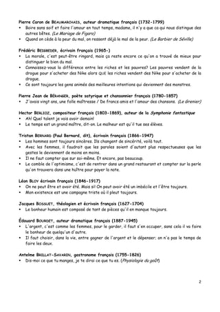 2
Pierre Caron de BEAUMARCHAIS, auteur dramatique français (1732-1799)
 Boire sans soif et faire l'amour en tout temps, madame, il n'y a que ca qui nous distingue des
autres bêtes. (Le Mariage de Figaro)
 Quand on cède à la peur du mal, on ressent déjà le mal de la peur. (Le Barbier de Séville)
Frédéric BEIGBEDER, écrivain français (1965-)
 La morale, c'est peut-être ringard, mais ça reste encore ce qu'on a trouvé de mieux pour
distinguer le bien du mal.
 Connaissez-vous la différence entre les riches et les pauvres? Les pauvres vendent de la
drogue pour s'acheter des Nike alors QUE les riches vendent des Nike pour s'acheter de la
drogue.
 Ce sont toujours les gens animés des meilleures intentions qui deviennent des monstres.
Pierre Jean de BÉRANGER, poète satyrique et chansonnier français (1780-1857)
 J'avais vingt ans, une folle maîtresse / De francs amis et l'amour des chansons. (Le Grenier)
Hector BERLIOZ, compositeur français (1803-1869), auteur de la Symphonie fantastique
 Ah! Quel talent je vais avoir demain!
 Le temps est un grand maître, dit-on. Le malheur est qu'il tue ses élèves.
Tristan BERNARD (Paul Bernard, dit), écrivain français (1866-1947)
 Les hommes sont toujours sincères. Ils changent de sincérité, voilà tout.
 Avec les femmes, il faudrait que les paroles soient d'autant plus respectueuses que les
gestes le deviennent de moins en moins.
 Il ne faut compter que sur soi-même. Et encore, pas beaucoup.
 Le comble de l'optimisme, c'est de rentrer dans un grand restaurant et compter sur la perle
qu'on trouvera dans une huître pour payer la note.
Léon BLOY écrivain français (1846-1917)
 On ne peut être et avoir été. Mais si! On peut avoir été un imbécile et l'être toujours.
 Mon existence est une campagne triste où il pleut toujours.
Jacques BOSSUET, théologien et écrivain français (1627-1704)
 Le bonheur humain est composé de tant de pièces qu'il en manque toujours.
Édouard BOURDET, auteur dramatique français (1887-1945)
 L'argent, c'est comme les femmes, pour le garder, il faut s'en occuper, sans cela il va faire
le bonheur de quelqu'un d'autre.
 Il faut choisir, dans la vie, entre gagner de l'argent et le dépenser; on n'a pas le temps de
faire les deux.
Antelme BRILLAT-SAVARIN, gastronome français (1755-1826)
 Dis-moi ce que tu manges, je te dirai ce que tu es. (Physiologie du goût)
 