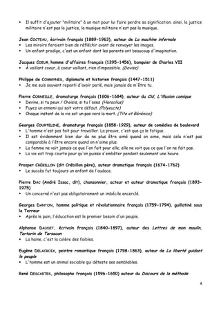 4
 Il suffit d'ajouter "militaire" à un mot pour lui faire perdre sa signification. ainsi, la justice
militaire n'est pas la justice, la musique militaire n'est pas la musique.
Jean COCTEAU, écrivain français (1889-1963), auteur de La machine infernale
 Les miroirs feraient bien de réfléchir avant de renvoyer les images.
 Un enfant prodige, c'est un enfant dont les parents ont beaucoup d'imagination.
Jacques COEUR, homme d'affaires français (1395-1456), banquier de Charles VII
 À vaillant coeur, à coeur vaillant, rien d’impossible. (Devise)
Philippe de COMMYNES, diplomate et historien français (1447-1511)
 Je me suis souvent repenti d'avoir parlé, mais jamais de m'être tu.
Pierre CORNEILLE, dramaturge français (1606-1684), auteur du Cid, L'illusion comique
 Devine, si tu peux / Choisis, si tu l'oses (Heraclius)
 Fuyez un ennemi qui sait votre défaut. (Polyeucte)
 Chaque instant de la vie est un pas vers la mort. (Tite et Bérénice)
Georges COURTELINE, dramaturge français (1858-1929), auteur de comédies de boulevard
 L'homme n'est pas fait pour travailler. La preuve, c'est que ça le fatigue.
 Il est évidemment bien dur de ne plus être aimé quand on aime, mais cela n'est pas
comparable à l'être encore quand on n'aime plus.
 La femme ne voit jamais ce que l'on fait pour elle; elle ne voit que ce que l'on ne fait pas.
 La vie est trop courte pour qu'on puisse s'embêter pendant seulement une heure.
Prosper CRÉBILLON (dit Crébillon père), auteur dramatique français (1674-1762)
 Le succès fut toujours un enfant de l'audace.
Pierre DAC (André Issac, dit), chansonnier, acteur et auteur dramatique français (1893-
1975)
 Un concerné n'est pas obligatoirement un imbécile encerclé.
Georges DANTON, homme politique et révolutionnaire français (1759-1794), guillotiné sous
la Terreur
 Après le pain, l'éducation est le premier besoin d'un peuple.
Alphonse DAUDET, écrivain français (1840-1897), auteur des Lettres de mon moulin,
Tartarin de Tarsacon
 La haine, c'est la colère des faibles.
Eugène DELACROIX, peintre romantique français (1798-1863), auteur de La liberté guidant
le peuple
 L'homme est un animal sociable qui déteste ses semblables.
René DESCARTES, philosophe français (1596-1650) auteur du Discours de la méthode
 