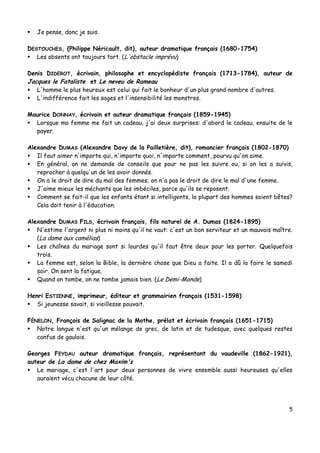 5
 Je pense, donc je suis.
DESTOUCHES, (Philippe Néricault, dit), auteur dramatique français (1680-1754)
 Les absents ont toujours tort. (L'obstacle imprévu)
Denis DIDEROT, écrivain, philosophe et encyclopédiste français (1713-1784), auteur de
Jacques le Fataliste et Le neveu de Rameau
 L'homme le plus heureux est celui qui fait le bonheur d'un plus grand nombre d'autres.
 L'indifférence fait les sages et l'insensibilité les monstres.
Maurice DONNAY, écrivain et auteur dramatique français (1859-1945)
 Lorsque ma femme me fait un cadeau, j'ai deux surprises: d'abord le cadeau, ensuite de le
payer.
Alexandre DUMAS (Alexandre Davy de la Pailletière, dit), romancier français (1802-1870)
 Il faut aimer n'importe qui, n'importe quoi, n'importe comment, pourvu qu'on aime.
 En général, on ne demande de conseils que pour ne pas les suivre ou, si on les a suivis,
reprocher à quelqu'un de les avoir donnés.
 On a le droit de dire du mal des femmes; on n'a pas le droit de dire le mal d'une femme.
 J'aime mieux les méchants que les imbéciles, parce qu'ils se reposent.
 Comment se fait-il que les enfants étant si intelligents, la plupart des hommes soient bêtes?
Cela doit tenir à l'éducation.
Alexandre DUMAS FILS, écrivain français, fils naturel de A. Dumas (1824-1895)
 N'estime l'argent ni plus ni moins qu'il ne vaut: c'est un bon serviteur et un mauvais maître.
(La dame aux camélias)
 Les chaînes du mariage sont si lourdes qu'il faut être deux pour les porter. Quelquefois
trois.
 La femme est, selon la Bible, la dernière chose que Dieu a faite. Il a dû la faire le samedi
soir. On sent la fatigue.
 Quand on tombe, on ne tombe jamais bien. (Le Demi-Monde)
Henri ESTIENNE, imprimeur, éditeur et grammairien français (1531-1598)
 Si jeunesse savait, si vieillesse pouvait.
FÉNELON, François de Salignac de la Mothe, prélat et écrivain français (1651-1715)
 Notre langue n'est qu'un mélange de grec, de latin et de tudesque, avec quelques restes
confus de gaulois.
Georges FEYDAU auteur dramatique français, représentant du vaudeville (1862-1921),
auteur de La dame de chez Maxim's
 Le mariage, c'est l'art pour deux personnes de vivre ensemble aussi heureuses qu'elles
auraient vécu chacune de leur côté.
 