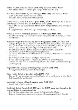 6
Gustave FLAUBERT, romancier français (1821-1880), auteur de Madame Bovary
 Tout le talent d'écrire ne consiste après tout que dans le choix des mots.
Jean-Pierre Claris de FLORIAN, écrivain français (1755-1794), petit-neveu de Voltaire
 L'asile le plus sûr est le sein d'une mère. (Fables)
 Chacun son métier, les vaches seront bien gardées.
Ferdinand FOCH, maréchal de France (1851-1929), ministre britannique de la Guerre,
généralissime de l'armée alliée lors de la Grande Guerre (1918)
 Ne me dites pas que ce problème est difficile. S'il n'était pas difficile, ce ne serait pas un
problème.
 Il n'y a pas d'homme cultivé. Il n'y a que des hommes qui se cultivent.
Bernard le Bovier de FONTENELLE, philosophe et poète français (1657-1757)
 Il y a trois choses que j'ai beaucoup aimées sans rien y comprendre: la musique, la peinture
et les femmes.
Anatole FRANCE (Anatole Thibault, dit), écrivain français (1844-1924), prix Nobel 1921
 La langue française est une femme. Et cette femme est si belle, si fière, si modeste, si
hardie, si touchante, si voluptueuse, si chaste, si noble, si familière, si folle, si sage, qu'on
l'aime de toute son âme et qu'on n'est jamais tenté de lui être infidèle.
 Ma faiblesse m'est chère. Je tiens à mon imperfection comme à ma raison d'être.
 Un dictionnaire, c'est tout l'univers par ordre alphabétique.
 Les femmes et les médecins savent seuls combien le mensonge est nécessaire et bienfaisant
aux hommes.
 On croit mourir pour la patrie; on meurt pour des industriels.
 Il n'est pas d'amour qui résiste à l'absence. (La rôtisserie de la reine Pédauque)
 L'artiste doit aimer la vie et nous montrer qu'elle est belle. Sans lui, nous en douterions. (Le
Jardin d'Epicure)
Benjamin FRANKLIN, inventeur et homme politique américain (1706-1790)
 Il n'y a jamais eu de bonne guerre ni de mauvaise paix.
Aldous HUXLEY, écrivain et journaliste anglais (1894-1963)
 Dans une ère de technologie avancée, l'inefficacité est le péché contre le Saint-Esprit.
(préface au Meilleur des Mondes)
Léon GAMBETTA, homme politique français de gauche (1838-1882)
 L'avenir n'est interdit à personne.
André GIDE, écrivain français (1869-1951), prix Nobel 1947, auteur de L'immoraliste, Les
caves du Vatican, La symphonie pastorale
 Si je n'affirme pas davantage, c'est que je crois l'insinuation plus efficace.
 Quand un philosophe vous répond, on ne comprend même plus ce qu'on lui avait demandé.
 