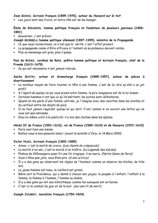 7
Jean GIONO, écrivain français (1895-1970), auteur du Hussard sur le toit
 Les jours sont des fruits, et notre rôle est de les manger.
Émile de GIRARDIN, homme politique français et fondateur de plusieurs journaux (1806-
1881)
 Gouverner, c'est prévoir.
Joseph GOEBBELS, homme politique allemand (1897-1945), ministre de la Propagande
 Ce que nous recherchons, ce n'est pas la' vérité, c'est l'effet produit.
 La propagande cesse d'être efficace à l'instant où sa présence devient visible.
 Plus un mensonge est gros, plus il passe.
Paul de GONDI, cardinal de Retz, prêtre homme politique et écrivain français, chef de la
Fronde (1613-1679)
 Ce qui est nécessaire n'est jamais ridicule.
Sacha GUITRY, acteur et dramaturge français (1885-1957), auteur de pièces à
divertissement
 Le meilleur moyen de faire tourner la tête à une femme, c'est de lui dire qu'elle a un joli
profil.
 A l'égard de quelqu'un qui vous prend votre femme, la pire vengeance est de la lui laisser.
 Certains hommes n'ont que ce qu'ils méritent; les autres sont célibataires.
 Quand on me parle d'une femme cultivée, je l'imagine avec des carottes dans les oreilles et
du cerfeuil entre les doigts de pied.
 Il ne faut jamais regarder quelqu'un qui dort. C'est comme si on ouvrait une lettre qui ne
vous est pas adressée.
 Dieu lui-même croit à la publicité: il a mis des cloches dans les églises.
HENRI IV de France (1553-1610), roi de France (1589-1610) et de Navarre (1572-1610)
 Paris vaut bien une messe.
 Ralliez-vous à mon panache blanc! (avant la bataille d'Ivry, le 14 Mars 1590)
Victor HUGO, écrivain français (1802-1885)
 Aimer, c'est la moitié de croire. (Les chants du crépuscule)
 La moitié d'un ami, c'est la moitié d'un traître. (La Légende des siècles)
 Phebus de Châteaupers aussi fit une fin tragique: il se maria. (Notre-Dame de Paris)
 Vous n'êtes pas jolie, vous êtes pire. (à une actrice)
 Il y a des gens qui observent les règles de l'honneur comme on observe les étoiles, de très
loin.
 Le jeune homme est beau, le vieillard est grand.
 Bénie soit la Providence, qui a donné à chacun son joujou: la poupée à l'enfant, l'enfant à la
femme, la femme à l'homme, l'homme au diable.
 Il y a des gens qui ont une bibliothèque comme les eunuques ont un harem.
 C'est ici le combat du jour et de la nuit. (sur son lit de mort)
Joseph JOUBERT, moraliste français (1754-1824)
 