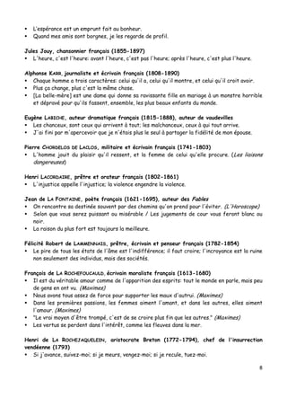 8
 L’espérance est un emprunt fait au bonheur.
 Quand mes amis sont borgnes, je les regarde de profil.
Jules Jouy, chansonnier français (1855-1897)
 L'heure, c'est l'heure: avant l'heure, c'est pas l'heure; après l'heure, c'est plus l'heure.
Alphonse KARR, journaliste et écrivain français (1808-1890)
 Chaque homme a trois caractères: celui qu'il a, celui qu'il montre, et celui qu'il croit avoir.
 Plus ça change, plus c'est la même chose.
 [La belle-mère] est une dame qui donne sa ravissante fille en mariage à un monstre horrible
et dépravé pour qu'ils fassent, ensemble, les plus beaux enfants du monde.
Eugène LABICHE, auteur dramatique français (1815-1888), auteur de vaudevilles
 Les chanceux, sont ceux qui arrivent à tout; les malchanceux, ceux à qui tout arrive.
 J'ai fini par m'apercevoir que je n'étais plus le seul à partager la fidélité de mon épouse.
Pierre CHORDELOS DE LACLOS, militaire et écrivain français (1741-1803)
 L'homme jouit du plaisir qu'il ressent, et la femme de celui qu'elle procure. (Les liaisons
dangereuses)
Henri LACORDAIRE, prêtre et orateur français (1802-1861)
 L'injustice appelle l'injustice; la violence engendre la violence.
Jean de LA FONTAINE, poète français (1621-1695), auteur des Fables
 On rencontre sa destinée souvent par des chemins qu'on prend pour l'éviter. (L'Horoscope)
 Selon que vous serez puissant ou misérable / Les jugements de cour vous feront blanc ou
noir.
 La raison du plus fort est toujours la meilleure.
Félicité Robert de LAMMENNAIS, prêtre, écrivain et penseur français (1782-1854)
 Le pire de tous les états de l'âme est l'indifférence; il faut croire; l'incroyance est la ruine
non seulement des individus, mais des sociétés.
François de LA ROCHEFOUCAULD, écrivain moraliste français (1613-1680)
 Il est du véritable amour comme de l'apparition des esprits: tout le monde en parle, mais peu
de gens en ont vu. (Maximes)
 Nous avons tous assez de force pour supporter les maux d'autrui. (Maximes)
 Dans les premières passions, les femmes aiment l'amant, et dans les autres, elles aiment
l'amour. (Maximes)
 "Le vrai moyen d'être trompé, c'est de se croire plus fin que les autres." (Maximes)
 Les vertus se perdent dans l'intérêt, comme les fleuves dans la mer.
Henri de LA ROCHEJAQUELEIN, aristocrate Breton (1772-1794), chef de l'insurrection
vendéenne (1793)
 Si j'avance, suivez-moi; si je meurs, vengez-moi; si je recule, tuez-moi.
 
