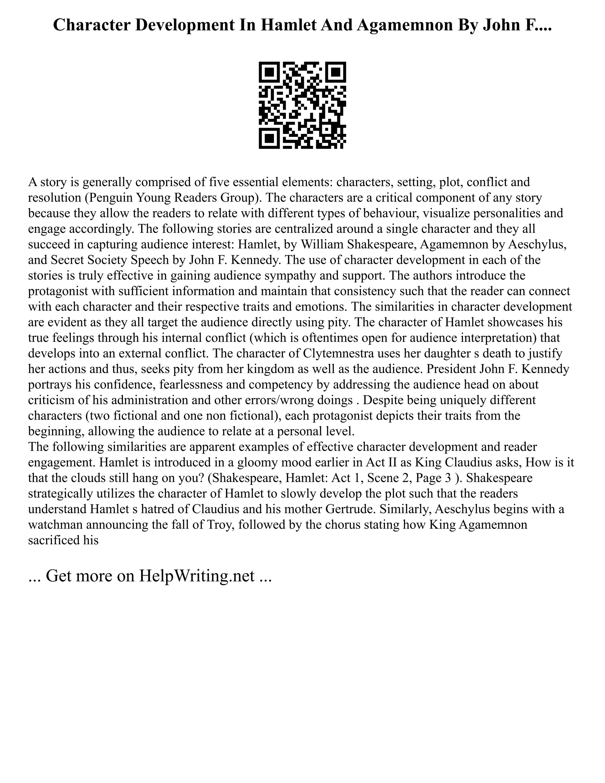 Character Development In Hamlet And Agamemnon By John F....
A story is generally comprised of five essential elements: characters, setting, plot, conflict and
resolution (Penguin Young Readers Group). The characters are a critical component of any story
because they allow the readers to relate with different types of behaviour, visualize personalities and
engage accordingly. The following stories are centralized around a single character and they all
succeed in capturing audience interest: Hamlet, by William Shakespeare, Agamemnon by Aeschylus,
and Secret Society Speech by John F. Kennedy. The use of character development in each of the
stories is truly effective in gaining audience sympathy and support. The authors introduce the
protagonist with sufficient information and maintain that consistency such that the reader can connect
with each character and their respective traits and emotions. The similarities in character development
are evident as they all target the audience directly using pity. The character of Hamlet showcases his
true feelings through his internal conflict (which is oftentimes open for audience interpretation) that
develops into an external conflict. The character of Clytemnestra uses her daughter s death to justify
her actions and thus, seeks pity from her kingdom as well as the audience. President John F. Kennedy
portrays his confidence, fearlessness and competency by addressing the audience head on about
criticism of his administration and other errors/wrong doings . Despite being uniquely different
characters (two fictional and one non fictional), each protagonist depicts their traits from the
beginning, allowing the audience to relate at a personal level.
The following similarities are apparent examples of effective character development and reader
engagement. Hamlet is introduced in a gloomy mood earlier in Act II as King Claudius asks, How is it
that the clouds still hang on you? (Shakespeare, Hamlet: Act 1, Scene 2, Page 3 ). Shakespeare
strategically utilizes the character of Hamlet to slowly develop the plot such that the readers
understand Hamlet s hatred of Claudius and his mother Gertrude. Similarly, Aeschylus begins with a
watchman announcing the fall of Troy, followed by the chorus stating how King Agamemnon
sacrificed his
... Get more on HelpWriting.net ...
 