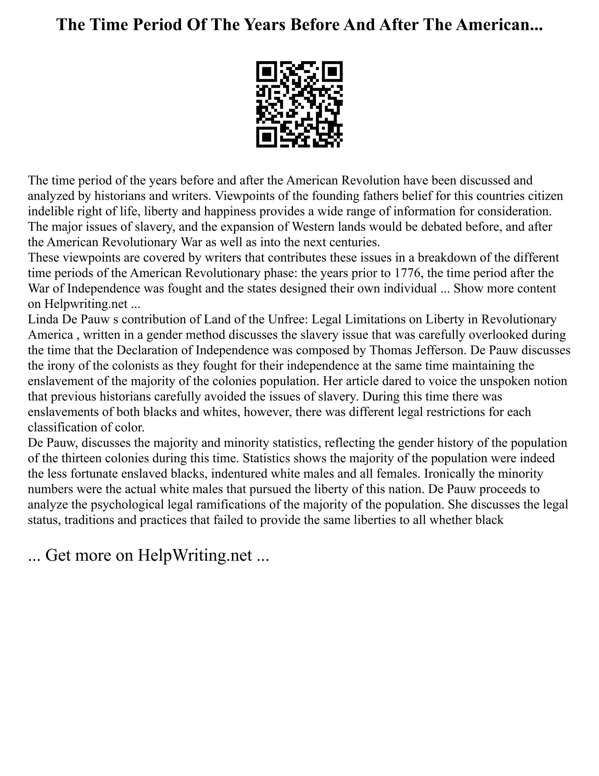 The Time Period Of The Years Before And After The American...
The time period of the years before and after the American Revolution have been discussed and
analyzed by historians and writers. Viewpoints of the founding fathers belief for this countries citizen
indelible right of life, liberty and happiness provides a wide range of information for consideration.
The major issues of slavery, and the expansion of Western lands would be debated before, and after
the American Revolutionary War as well as into the next centuries.
These viewpoints are covered by writers that contributes these issues in a breakdown of the different
time periods of the American Revolutionary phase: the years prior to 1776, the time period after the
War of Independence was fought and the states designed their own individual ... Show more content
on Helpwriting.net ...
Linda De Pauw s contribution of Land of the Unfree: Legal Limitations on Liberty in Revolutionary
America , written in a gender method discusses the slavery issue that was carefully overlooked during
the time that the Declaration of Independence was composed by Thomas Jefferson. De Pauw discusses
the irony of the colonists as they fought for their independence at the same time maintaining the
enslavement of the majority of the colonies population. Her article dared to voice the unspoken notion
that previous historians carefully avoided the issues of slavery. During this time there was
enslavements of both blacks and whites, however, there was different legal restrictions for each
classification of color.
De Pauw, discusses the majority and minority statistics, reflecting the gender history of the population
of the thirteen colonies during this time. Statistics shows the majority of the population were indeed
the less fortunate enslaved blacks, indentured white males and all females. Ironically the minority
numbers were the actual white males that pursued the liberty of this nation. De Pauw proceeds to
analyze the psychological legal ramifications of the majority of the population. She discusses the legal
status, traditions and practices that failed to provide the same liberties to all whether black
... Get more on HelpWriting.net ...
 