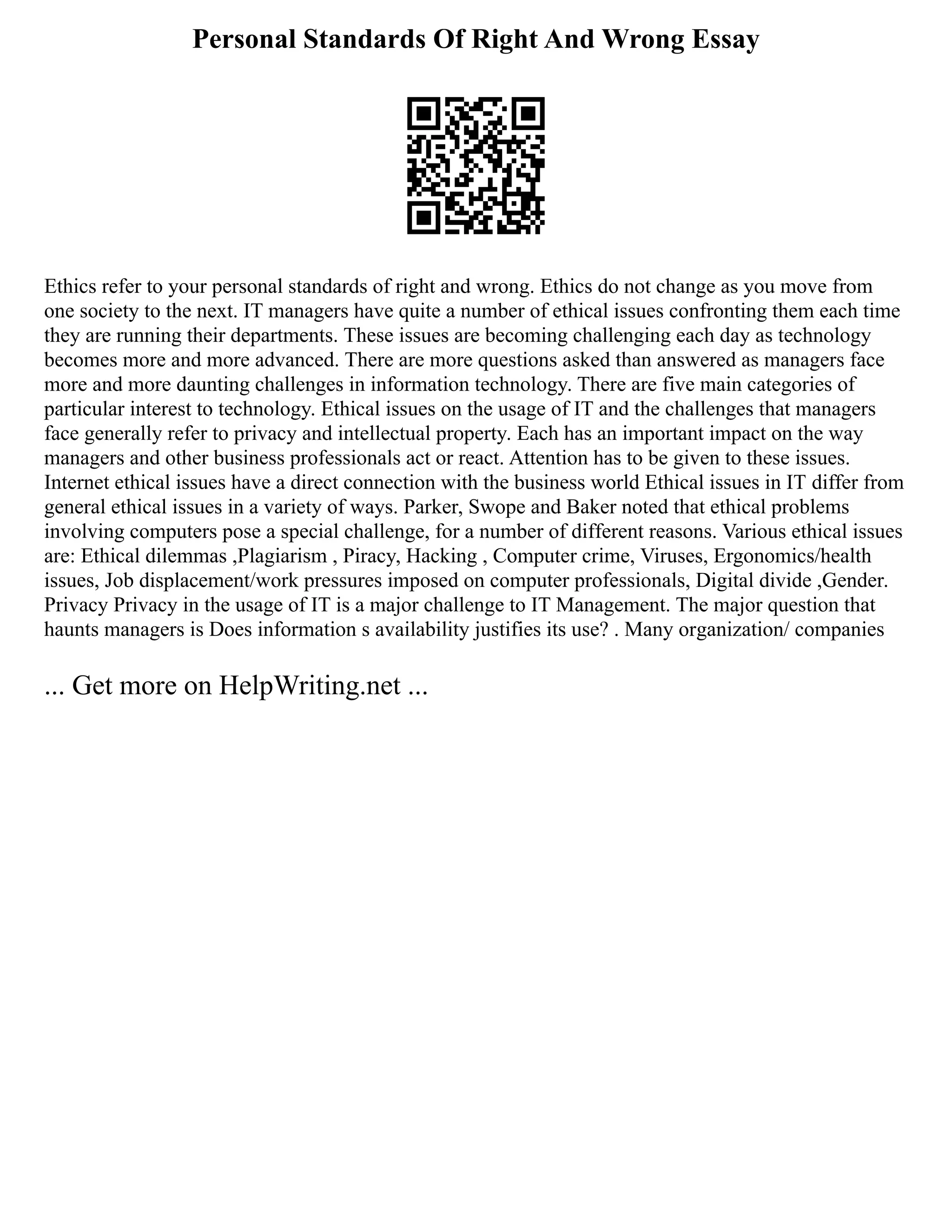 Personal Standards Of Right And Wrong Essay
Ethics refer to your personal standards of right and wrong. Ethics do not change as you move from
one society to the next. IT managers have quite a number of ethical issues confronting them each time
they are running their departments. These issues are becoming challenging each day as technology
becomes more and more advanced. There are more questions asked than answered as managers face
more and more daunting challenges in information technology. There are five main categories of
particular interest to technology. Ethical issues on the usage of IT and the challenges that managers
face generally refer to privacy and intellectual property. Each has an important impact on the way
managers and other business professionals act or react. Attention has to be given to these issues.
Internet ethical issues have a direct connection with the business world Ethical issues in IT differ from
general ethical issues in a variety of ways. Parker, Swope and Baker noted that ethical problems
involving computers pose a special challenge, for a number of different reasons. Various ethical issues
are: Ethical dilemmas ,Plagiarism , Piracy, Hacking , Computer crime, Viruses, Ergonomics/health
issues, Job displacement/work pressures imposed on computer professionals, Digital divide ,Gender.
Privacy Privacy in the usage of IT is a major challenge to IT Management. The major question that
haunts managers is Does information s availability justifies its use? . Many organization/ companies
... Get more on HelpWriting.net ...
 