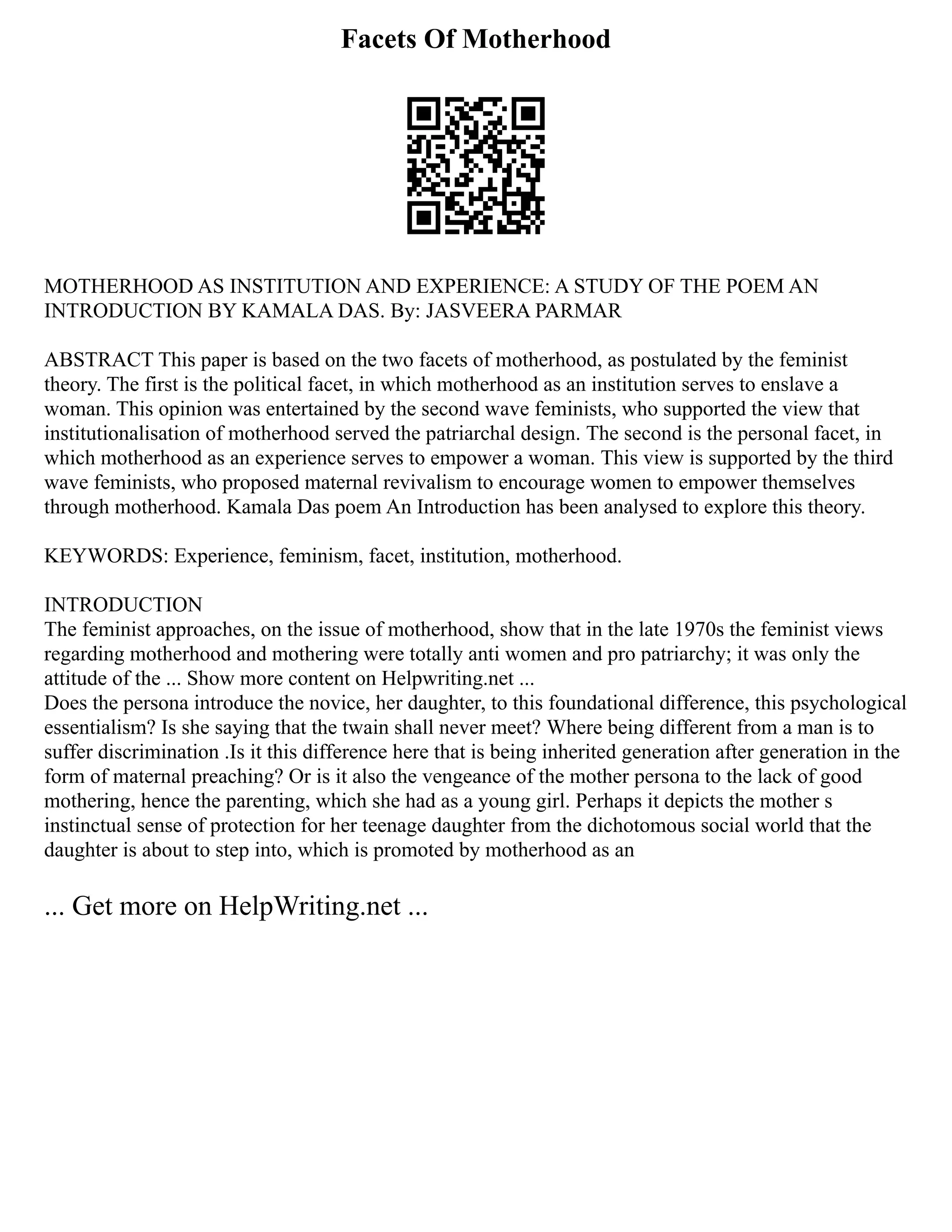 Facets Of Motherhood
MOTHERHOOD AS INSTITUTION AND EXPERIENCE: A STUDY OF THE POEM AN
INTRODUCTION BY KAMALA DAS. By: JASVEERA PARMAR
ABSTRACT This paper is based on the two facets of motherhood, as postulated by the feminist
theory. The first is the political facet, in which motherhood as an institution serves to enslave a
woman. This opinion was entertained by the second wave feminists, who supported the view that
institutionalisation of motherhood served the patriarchal design. The second is the personal facet, in
which motherhood as an experience serves to empower a woman. This view is supported by the third
wave feminists, who proposed maternal revivalism to encourage women to empower themselves
through motherhood. Kamala Das poem An Introduction has been analysed to explore this theory.
KEYWORDS: Experience, feminism, facet, institution, motherhood.
INTRODUCTION
The feminist approaches, on the issue of motherhood, show that in the late 1970s the feminist views
regarding motherhood and mothering were totally anti women and pro patriarchy; it was only the
attitude of the ... Show more content on Helpwriting.net ...
Does the persona introduce the novice, her daughter, to this foundational difference, this psychological
essentialism? Is she saying that the twain shall never meet? Where being different from a man is to
suffer discrimination .Is it this difference here that is being inherited generation after generation in the
form of maternal preaching? Or is it also the vengeance of the mother persona to the lack of good
mothering, hence the parenting, which she had as a young girl. Perhaps it depicts the mother s
instinctual sense of protection for her teenage daughter from the dichotomous social world that the
daughter is about to step into, which is promoted by motherhood as an
... Get more on HelpWriting.net ...
 
