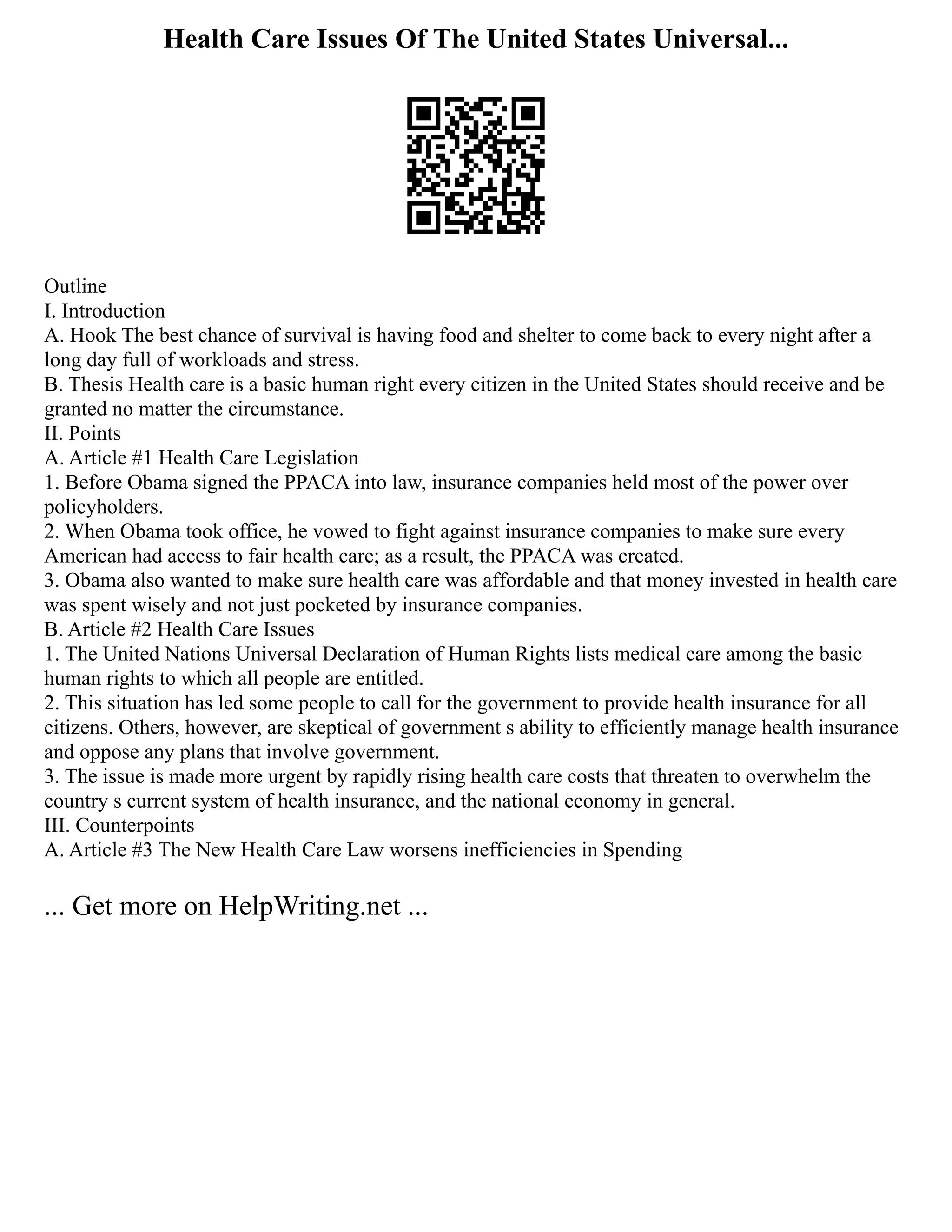 Health Care Issues Of The United States Universal...
Outline
I. Introduction
A. Hook The best chance of survival is having food and shelter to come back to every night after a
long day full of workloads and stress.
B. Thesis Health care is a basic human right every citizen in the United States should receive and be
granted no matter the circumstance.
II. Points
A. Article #1 Health Care Legislation
1. Before Obama signed the PPACA into law, insurance companies held most of the power over
policyholders.
2. When Obama took office, he vowed to fight against insurance companies to make sure every
American had access to fair health care; as a result, the PPACA was created.
3. Obama also wanted to make sure health care was affordable and that money invested in health care
was spent wisely and not just pocketed by insurance companies.
B. Article #2 Health Care Issues
1. The United Nations Universal Declaration of Human Rights lists medical care among the basic
human rights to which all people are entitled.
2. This situation has led some people to call for the government to provide health insurance for all
citizens. Others, however, are skeptical of government s ability to efficiently manage health insurance
and oppose any plans that involve government.
3. The issue is made more urgent by rapidly rising health care costs that threaten to overwhelm the
country s current system of health insurance, and the national economy in general.
III. Counterpoints
A. Article #3 The New Health Care Law worsens inefficiencies in Spending
... Get more on HelpWriting.net ...
 