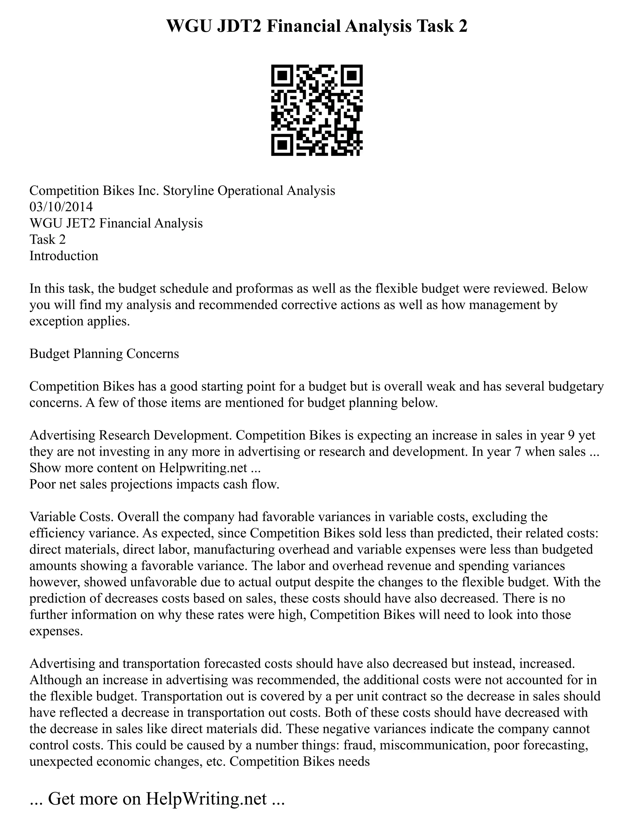 WGU JDT2 Financial Analysis Task 2
Competition Bikes Inc. Storyline Operational Analysis
03/10/2014
WGU JET2 Financial Analysis
Task 2
Introduction
In this task, the budget schedule and proformas as well as the flexible budget were reviewed. Below
you will find my analysis and recommended corrective actions as well as how management by
exception applies.
Budget Planning Concerns
Competition Bikes has a good starting point for a budget but is overall weak and has several budgetary
concerns. A few of those items are mentioned for budget planning below.
Advertising Research Development. Competition Bikes is expecting an increase in sales in year 9 yet
they are not investing in any more in advertising or research and development. In year 7 when sales ...
Show more content on Helpwriting.net ...
Poor net sales projections impacts cash flow.
Variable Costs. Overall the company had favorable variances in variable costs, excluding the
efficiency variance. As expected, since Competition Bikes sold less than predicted, their related costs:
direct materials, direct labor, manufacturing overhead and variable expenses were less than budgeted
amounts showing a favorable variance. The labor and overhead revenue and spending variances
however, showed unfavorable due to actual output despite the changes to the flexible budget. With the
prediction of decreases costs based on sales, these costs should have also decreased. There is no
further information on why these rates were high, Competition Bikes will need to look into those
expenses.
Advertising and transportation forecasted costs should have also decreased but instead, increased.
Although an increase in advertising was recommended, the additional costs were not accounted for in
the flexible budget. Transportation out is covered by a per unit contract so the decrease in sales should
have reflected a decrease in transportation out costs. Both of these costs should have decreased with
the decrease in sales like direct materials did. These negative variances indicate the company cannot
control costs. This could be caused by a number things: fraud, miscommunication, poor forecasting,
unexpected economic changes, etc. Competition Bikes needs
... Get more on HelpWriting.net ...
 
