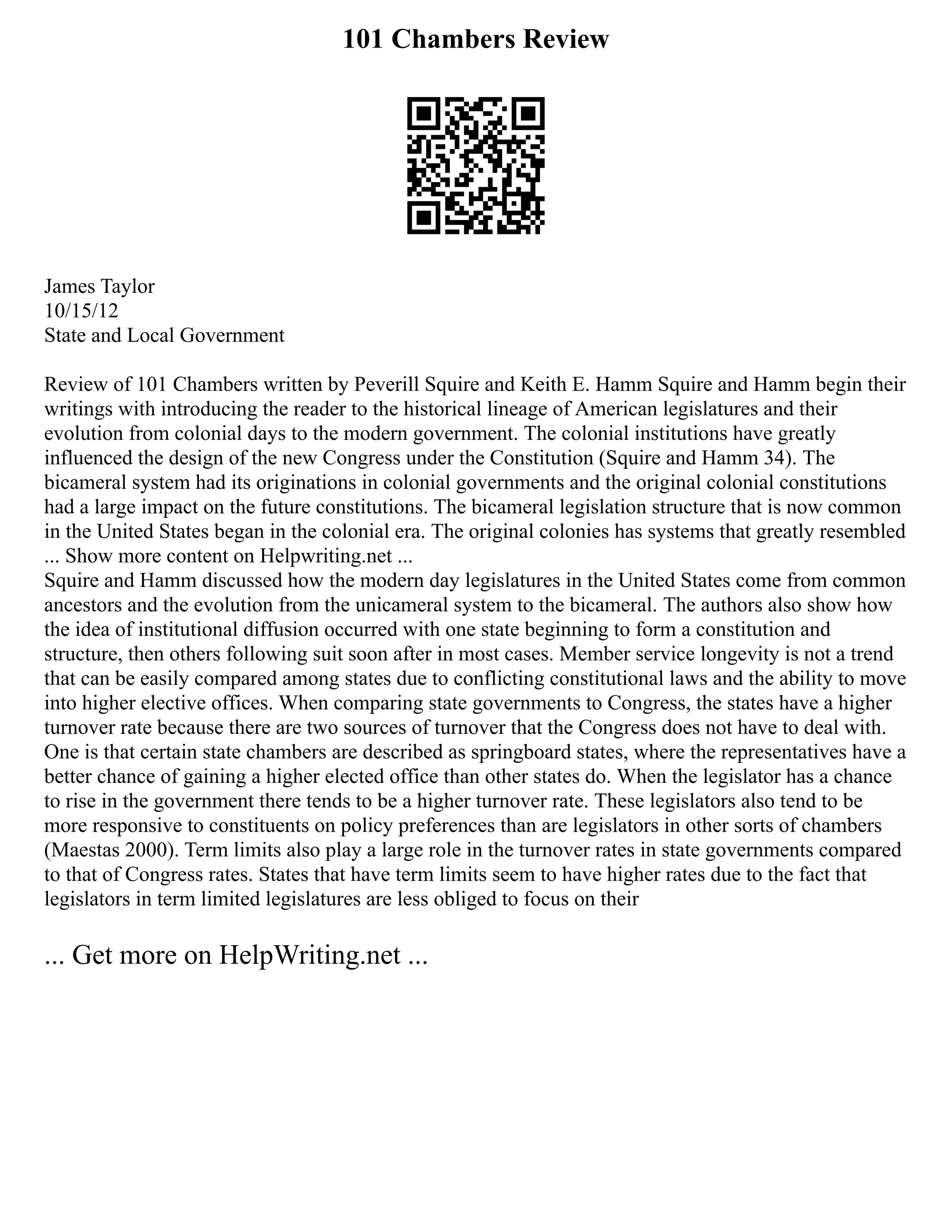 101 Chambers Review
James Taylor
10/15/12
State and Local Government
Review of 101 Chambers written by Peverill Squire and Keith E. Hamm Squire and Hamm begin their
writings with introducing the reader to the historical lineage of American legislatures and their
evolution from colonial days to the modern government. The colonial institutions have greatly
influenced the design of the new Congress under the Constitution (Squire and Hamm 34). The
bicameral system had its originations in colonial governments and the original colonial constitutions
had a large impact on the future constitutions. The bicameral legislation structure that is now common
in the United States began in the colonial era. The original colonies has systems that greatly resembled
... Show more content on Helpwriting.net ...
Squire and Hamm discussed how the modern day legislatures in the United States come from common
ancestors and the evolution from the unicameral system to the bicameral. The authors also show how
the idea of institutional diffusion occurred with one state beginning to form a constitution and
structure, then others following suit soon after in most cases. Member service longevity is not a trend
that can be easily compared among states due to conflicting constitutional laws and the ability to move
into higher elective offices. When comparing state governments to Congress, the states have a higher
turnover rate because there are two sources of turnover that the Congress does not have to deal with.
One is that certain state chambers are described as springboard states, where the representatives have a
better chance of gaining a higher elected office than other states do. When the legislator has a chance
to rise in the government there tends to be a higher turnover rate. These legislators also tend to be
more responsive to constituents on policy preferences than are legislators in other sorts of chambers
(Maestas 2000). Term limits also play a large role in the turnover rates in state governments compared
to that of Congress rates. States that have term limits seem to have higher rates due to the fact that
legislators in term limited legislatures are less obliged to focus on their
... Get more on HelpWriting.net ...
 