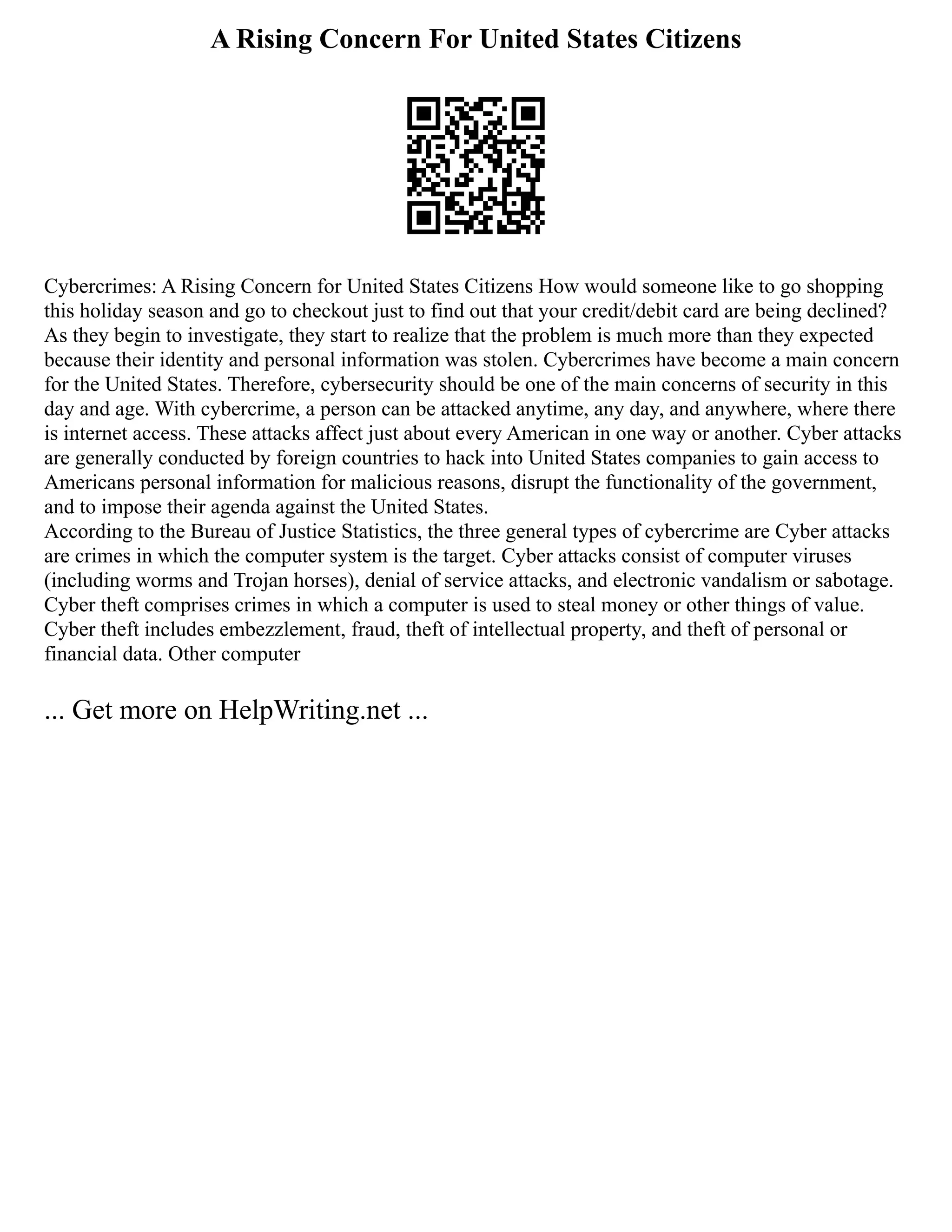 A Rising Concern For United States Citizens
Cybercrimes: A Rising Concern for United States Citizens How would someone like to go shopping
this holiday season and go to checkout just to find out that your credit/debit card are being declined?
As they begin to investigate, they start to realize that the problem is much more than they expected
because their identity and personal information was stolen. Cybercrimes have become a main concern
for the United States. Therefore, cybersecurity should be one of the main concerns of security in this
day and age. With cybercrime, a person can be attacked anytime, any day, and anywhere, where there
is internet access. These attacks affect just about every American in one way or another. Cyber attacks
are generally conducted by foreign countries to hack into United States companies to gain access to
Americans personal information for malicious reasons, disrupt the functionality of the government,
and to impose their agenda against the United States.
According to the Bureau of Justice Statistics, the three general types of cybercrime are Cyber attacks
are crimes in which the computer system is the target. Cyber attacks consist of computer viruses
(including worms and Trojan horses), denial of service attacks, and electronic vandalism or sabotage.
Cyber theft comprises crimes in which a computer is used to steal money or other things of value.
Cyber theft includes embezzlement, fraud, theft of intellectual property, and theft of personal or
financial data. Other computer
... Get more on HelpWriting.net ...
 