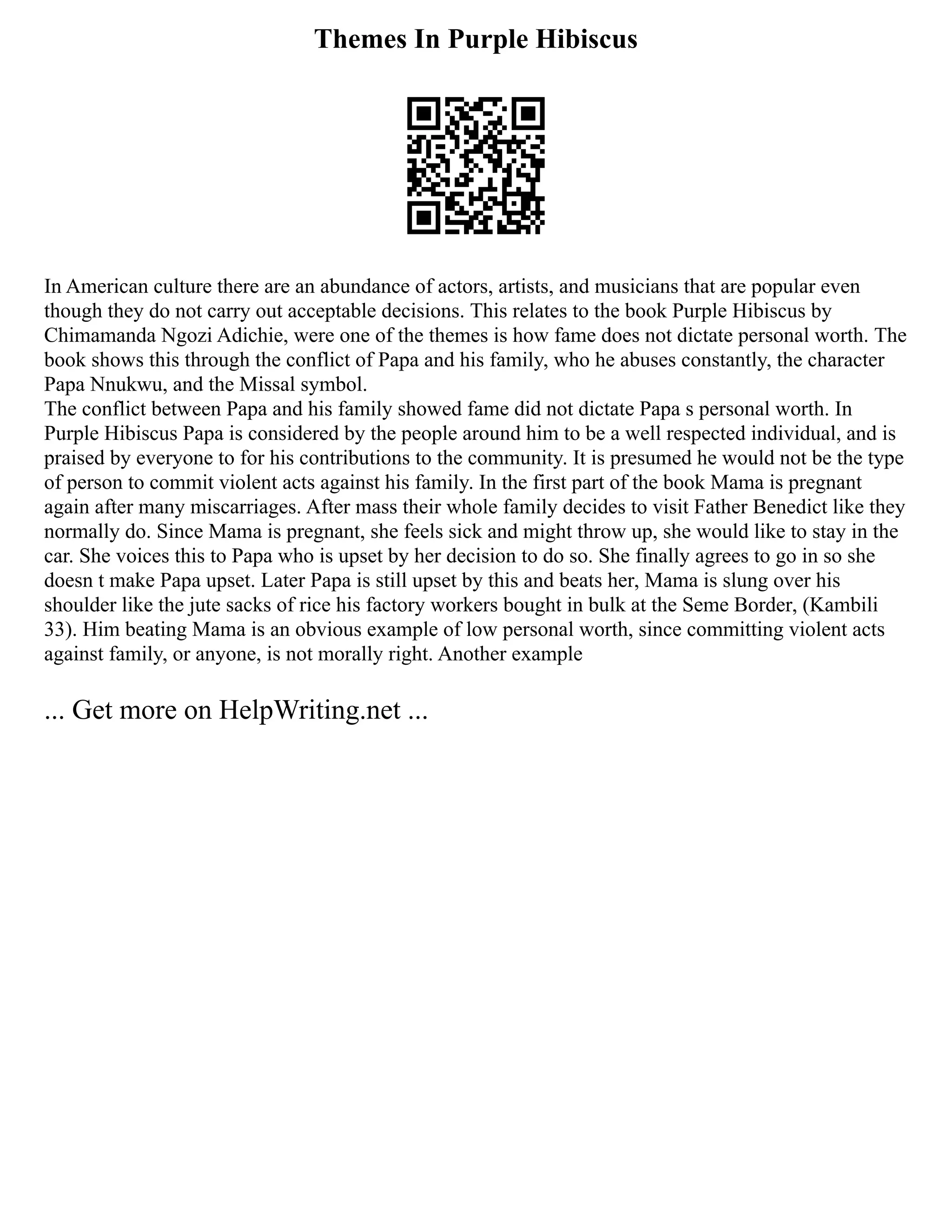 Themes In Purple Hibiscus
In American culture there are an abundance of actors, artists, and musicians that are popular even
though they do not carry out acceptable decisions. This relates to the book Purple Hibiscus by
Chimamanda Ngozi Adichie, were one of the themes is how fame does not dictate personal worth. The
book shows this through the conflict of Papa and his family, who he abuses constantly, the character
Papa Nnukwu, and the Missal symbol.
The conflict between Papa and his family showed fame did not dictate Papa s personal worth. In
Purple Hibiscus Papa is considered by the people around him to be a well respected individual, and is
praised by everyone to for his contributions to the community. It is presumed he would not be the type
of person to commit violent acts against his family. In the first part of the book Mama is pregnant
again after many miscarriages. After mass their whole family decides to visit Father Benedict like they
normally do. Since Mama is pregnant, she feels sick and might throw up, she would like to stay in the
car. She voices this to Papa who is upset by her decision to do so. She finally agrees to go in so she
doesn t make Papa upset. Later Papa is still upset by this and beats her, Mama is slung over his
shoulder like the jute sacks of rice his factory workers bought in bulk at the Seme Border, (Kambili
33). Him beating Mama is an obvious example of low personal worth, since committing violent acts
against family, or anyone, is not morally right. Another example
... Get more on HelpWriting.net ...
 
