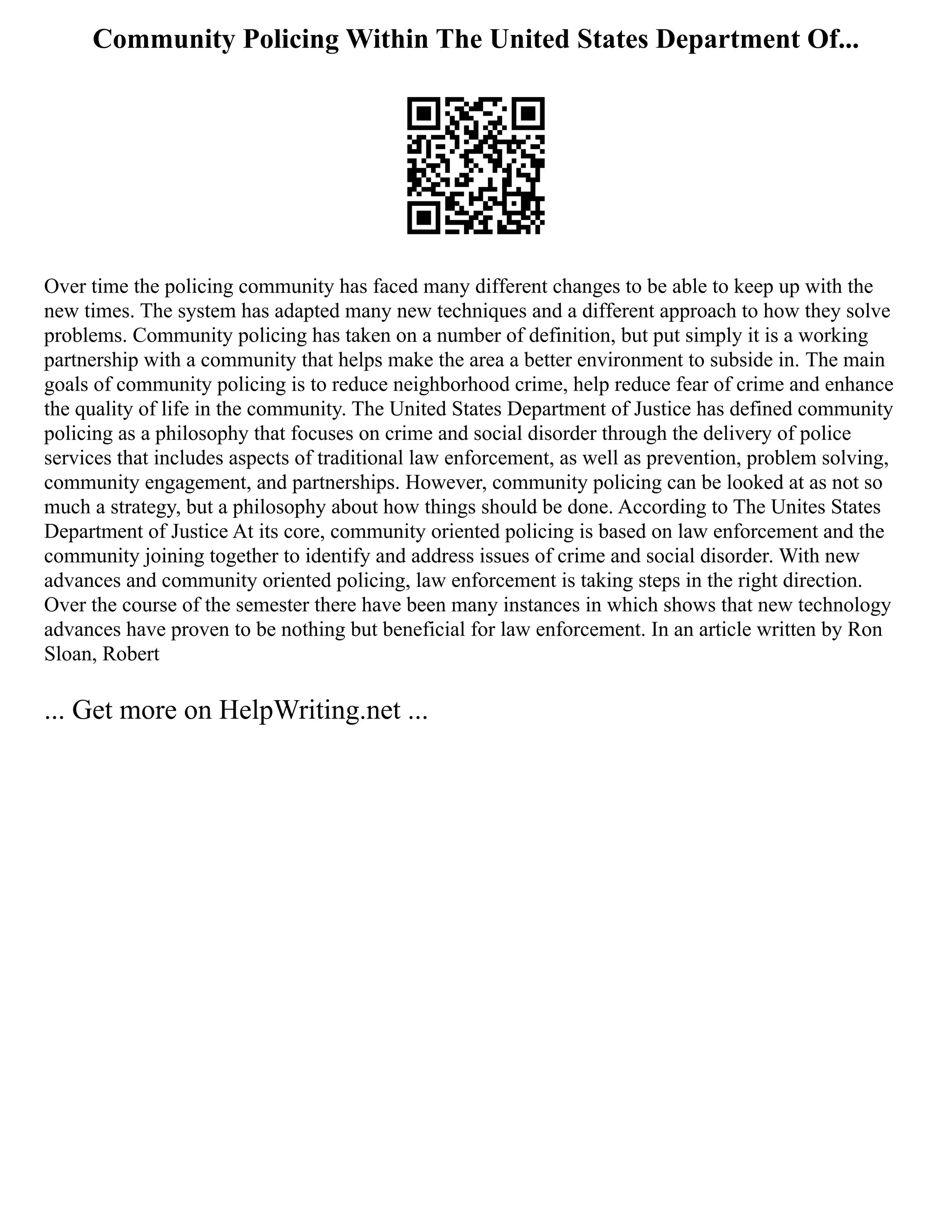 Community Policing Within The United States Department Of...
Over time the policing community has faced many different changes to be able to keep up with the
new times. The system has adapted many new techniques and a different approach to how they solve
problems. Community policing has taken on a number of definition, but put simply it is a working
partnership with a community that helps make the area a better environment to subside in. The main
goals of community policing is to reduce neighborhood crime, help reduce fear of crime and enhance
the quality of life in the community. The United States Department of Justice has defined community
policing as a philosophy that focuses on crime and social disorder through the delivery of police
services that includes aspects of traditional law enforcement, as well as prevention, problem solving,
community engagement, and partnerships. However, community policing can be looked at as not so
much a strategy, but a philosophy about how things should be done. According to The Unites States
Department of Justice At its core, community oriented policing is based on law enforcement and the
community joining together to identify and address issues of crime and social disorder. With new
advances and community oriented policing, law enforcement is taking steps in the right direction.
Over the course of the semester there have been many instances in which shows that new technology
advances have proven to be nothing but beneficial for law enforcement. In an article written by Ron
Sloan, Robert
... Get more on HelpWriting.net ...
 