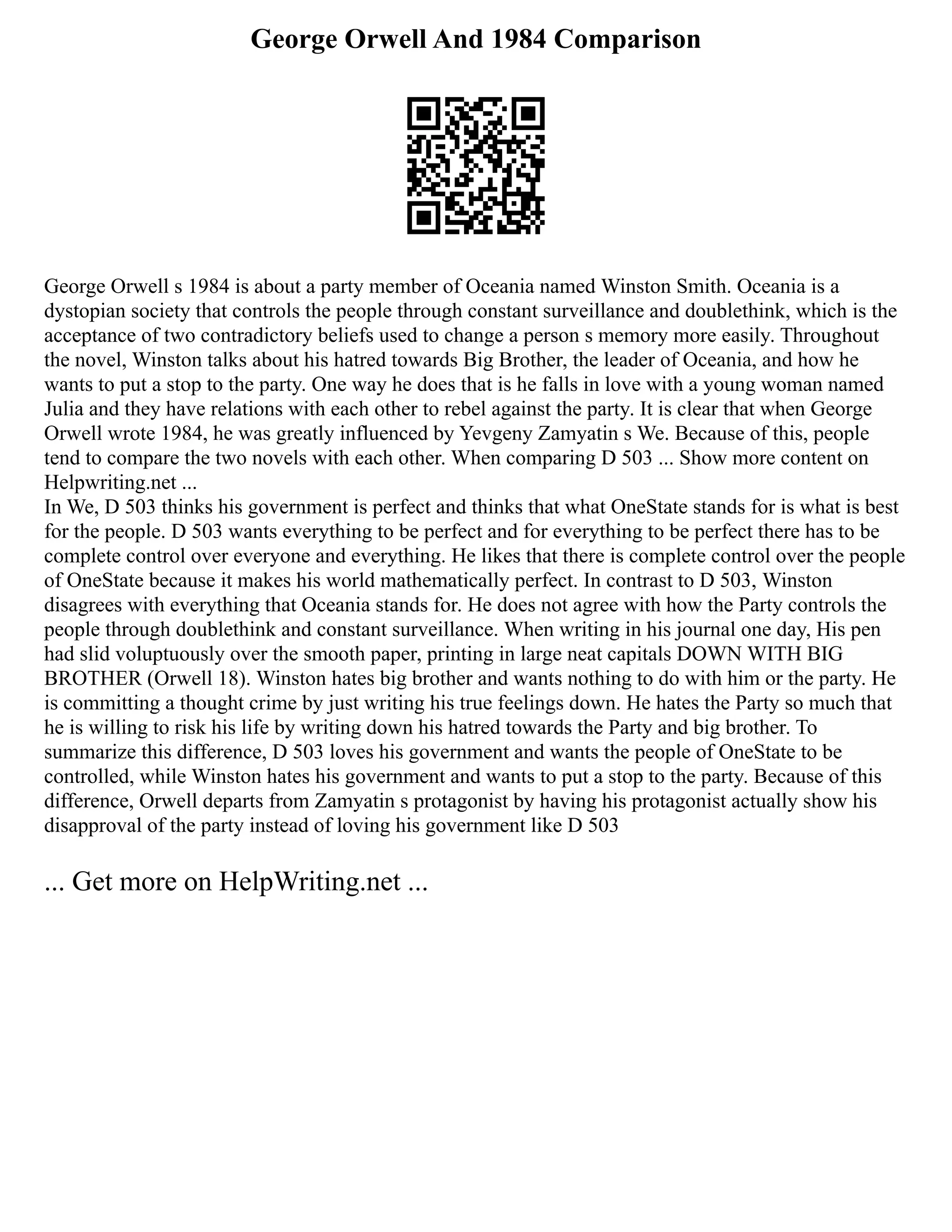 George Orwell And 1984 Comparison
George Orwell s 1984 is about a party member of Oceania named Winston Smith. Oceania is a
dystopian society that controls the people through constant surveillance and doublethink, which is the
acceptance of two contradictory beliefs used to change a person s memory more easily. Throughout
the novel, Winston talks about his hatred towards Big Brother, the leader of Oceania, and how he
wants to put a stop to the party. One way he does that is he falls in love with a young woman named
Julia and they have relations with each other to rebel against the party. It is clear that when George
Orwell wrote 1984, he was greatly influenced by Yevgeny Zamyatin s We. Because of this, people
tend to compare the two novels with each other. When comparing D 503 ... Show more content on
Helpwriting.net ...
In We, D 503 thinks his government is perfect and thinks that what OneState stands for is what is best
for the people. D 503 wants everything to be perfect and for everything to be perfect there has to be
complete control over everyone and everything. He likes that there is complete control over the people
of OneState because it makes his world mathematically perfect. In contrast to D 503, Winston
disagrees with everything that Oceania stands for. He does not agree with how the Party controls the
people through doublethink and constant surveillance. When writing in his journal one day, His pen
had slid voluptuously over the smooth paper, printing in large neat capitals DOWN WITH BIG
BROTHER (Orwell 18). Winston hates big brother and wants nothing to do with him or the party. He
is committing a thought crime by just writing his true feelings down. He hates the Party so much that
he is willing to risk his life by writing down his hatred towards the Party and big brother. To
summarize this difference, D 503 loves his government and wants the people of OneState to be
controlled, while Winston hates his government and wants to put a stop to the party. Because of this
difference, Orwell departs from Zamyatin s protagonist by having his protagonist actually show his
disapproval of the party instead of loving his government like D 503
... Get more on HelpWriting.net ...
 