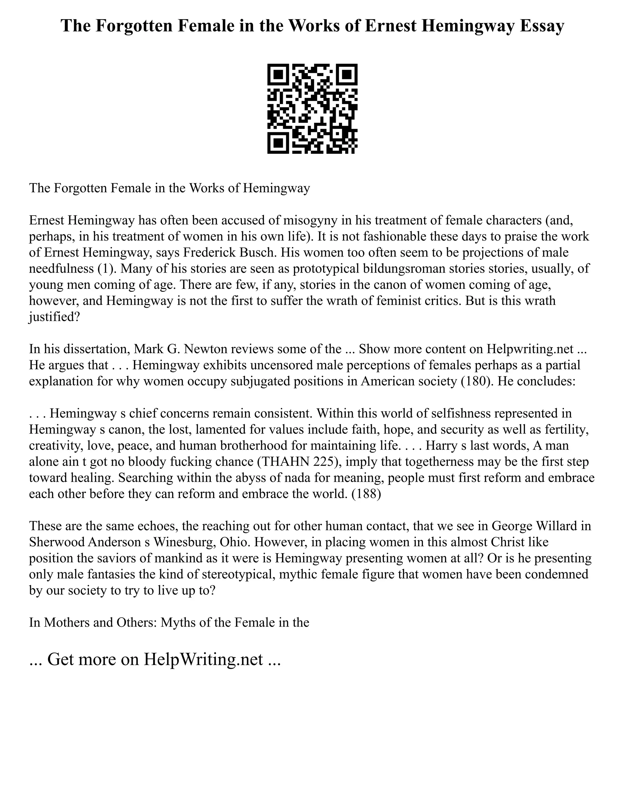 The Forgotten Female in the Works of Ernest Hemingway Essay
The Forgotten Female in the Works of Hemingway
Ernest Hemingway has often been accused of misogyny in his treatment of female characters (and,
perhaps, in his treatment of women in his own life). It is not fashionable these days to praise the work
of Ernest Hemingway, says Frederick Busch. His women too often seem to be projections of male
needfulness (1). Many of his stories are seen as prototypical bildungsroman stories stories, usually, of
young men coming of age. There are few, if any, stories in the canon of women coming of age,
however, and Hemingway is not the first to suffer the wrath of feminist critics. But is this wrath
justified?
In his dissertation, Mark G. Newton reviews some of the ... Show more content on Helpwriting.net ...
He argues that . . . Hemingway exhibits uncensored male perceptions of females perhaps as a partial
explanation for why women occupy subjugated positions in American society (180). He concludes:
. . . Hemingway s chief concerns remain consistent. Within this world of selfishness represented in
Hemingway s canon, the lost, lamented for values include faith, hope, and security as well as fertility,
creativity, love, peace, and human brotherhood for maintaining life. . . . Harry s last words, A man
alone ain t got no bloody fucking chance (THAHN 225), imply that togetherness may be the first step
toward healing. Searching within the abyss of nada for meaning, people must first reform and embrace
each other before they can reform and embrace the world. (188)
These are the same echoes, the reaching out for other human contact, that we see in George Willard in
Sherwood Anderson s Winesburg, Ohio. However, in placing women in this almost Christ like
position the saviors of mankind as it were is Hemingway presenting women at all? Or is he presenting
only male fantasies the kind of stereotypical, mythic female figure that women have been condemned
by our society to try to live up to?
In Mothers and Others: Myths of the Female in the
... Get more on HelpWriting.net ...
 