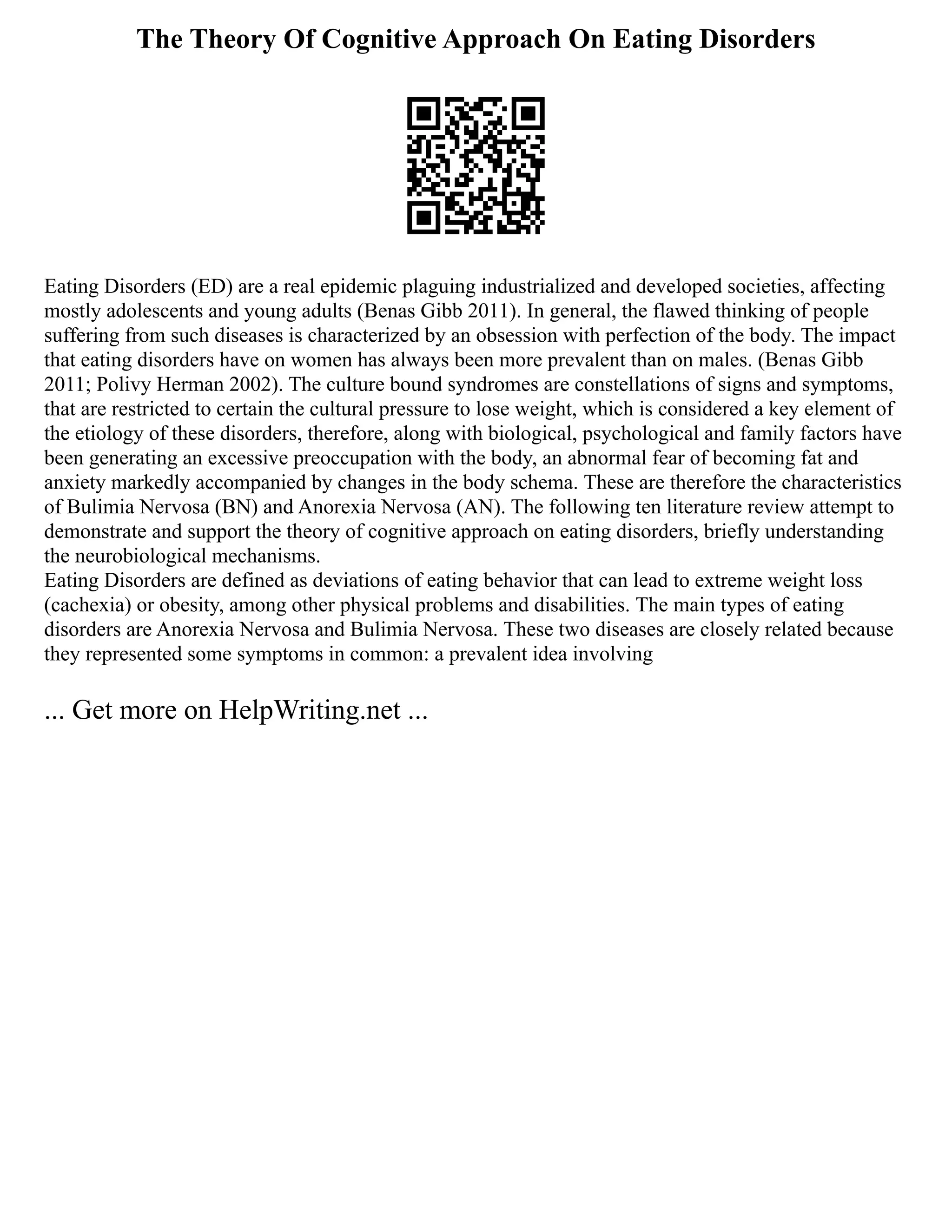 The Theory Of Cognitive Approach On Eating Disorders
Eating Disorders (ED) are a real epidemic plaguing industrialized and developed societies, affecting
mostly adolescents and young adults (Benas Gibb 2011). In general, the flawed thinking of people
suffering from such diseases is characterized by an obsession with perfection of the body. The impact
that eating disorders have on women has always been more prevalent than on males. (Benas Gibb
2011; Polivy Herman 2002). The culture bound syndromes are constellations of signs and symptoms,
that are restricted to certain the cultural pressure to lose weight, which is considered a key element of
the etiology of these disorders, therefore, along with biological, psychological and family factors have
been generating an excessive preoccupation with the body, an abnormal fear of becoming fat and
anxiety markedly accompanied by changes in the body schema. These are therefore the characteristics
of Bulimia Nervosa (BN) and Anorexia Nervosa (AN). The following ten literature review attempt to
demonstrate and support the theory of cognitive approach on eating disorders, briefly understanding
the neurobiological mechanisms.
Eating Disorders are defined as deviations of eating behavior that can lead to extreme weight loss
(cachexia) or obesity, among other physical problems and disabilities. The main types of eating
disorders are Anorexia Nervosa and Bulimia Nervosa. These two diseases are closely related because
they represented some symptoms in common: a prevalent idea involving
... Get more on HelpWriting.net ...
 