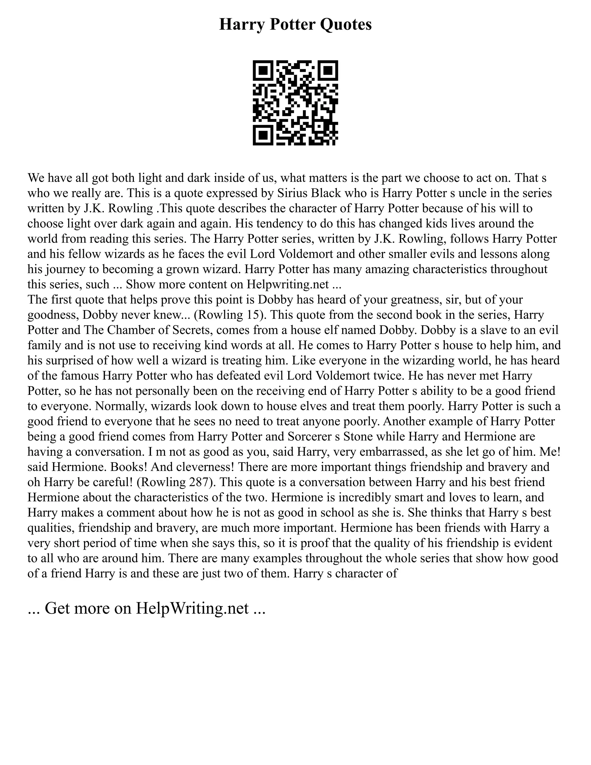 Harry Potter Quotes
We have all got both light and dark inside of us, what matters is the part we choose to act on. That s
who we really are. This is a quote expressed by Sirius Black who is Harry Potter s uncle in the series
written by J.K. Rowling .This quote describes the character of Harry Potter because of his will to
choose light over dark again and again. His tendency to do this has changed kids lives around the
world from reading this series. The Harry Potter series, written by J.K. Rowling, follows Harry Potter
and his fellow wizards as he faces the evil Lord Voldemort and other smaller evils and lessons along
his journey to becoming a grown wizard. Harry Potter has many amazing characteristics throughout
this series, such ... Show more content on Helpwriting.net ...
The first quote that helps prove this point is Dobby has heard of your greatness, sir, but of your
goodness, Dobby never knew... (Rowling 15). This quote from the second book in the series, Harry
Potter and The Chamber of Secrets, comes from a house elf named Dobby. Dobby is a slave to an evil
family and is not use to receiving kind words at all. He comes to Harry Potter s house to help him, and
his surprised of how well a wizard is treating him. Like everyone in the wizarding world, he has heard
of the famous Harry Potter who has defeated evil Lord Voldemort twice. He has never met Harry
Potter, so he has not personally been on the receiving end of Harry Potter s ability to be a good friend
to everyone. Normally, wizards look down to house elves and treat them poorly. Harry Potter is such a
good friend to everyone that he sees no need to treat anyone poorly. Another example of Harry Potter
being a good friend comes from Harry Potter and Sorcerer s Stone while Harry and Hermione are
having a conversation. I m not as good as you, said Harry, very embarrassed, as she let go of him. Me!
said Hermione. Books! And cleverness! There are more important things friendship and bravery and
oh Harry be careful! (Rowling 287). This quote is a conversation between Harry and his best friend
Hermione about the characteristics of the two. Hermione is incredibly smart and loves to learn, and
Harry makes a comment about how he is not as good in school as she is. She thinks that Harry s best
qualities, friendship and bravery, are much more important. Hermione has been friends with Harry a
very short period of time when she says this, so it is proof that the quality of his friendship is evident
to all who are around him. There are many examples throughout the whole series that show how good
of a friend Harry is and these are just two of them. Harry s character of
... Get more on HelpWriting.net ...
 