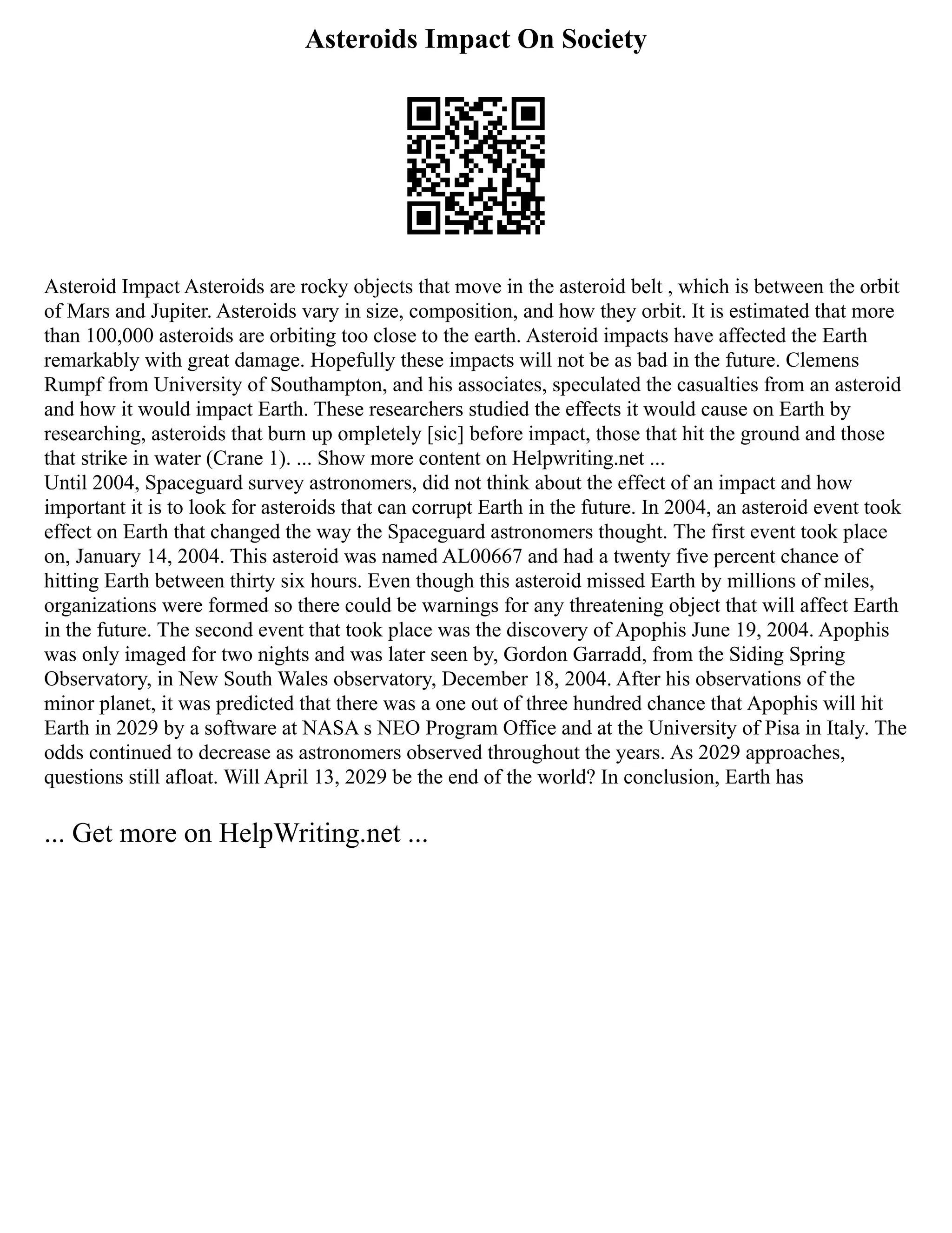 Asteroids Impact On Society
Asteroid Impact Asteroids are rocky objects that move in the asteroid belt , which is between the orbit
of Mars and Jupiter. Asteroids vary in size, composition, and how they orbit. It is estimated that more
than 100,000 asteroids are orbiting too close to the earth. Asteroid impacts have affected the Earth
remarkably with great damage. Hopefully these impacts will not be as bad in the future. Clemens
Rumpf from University of Southampton, and his associates, speculated the casualties from an asteroid
and how it would impact Earth. These researchers studied the effects it would cause on Earth by
researching, asteroids that burn up ompletely [sic] before impact, those that hit the ground and those
that strike in water (Crane 1). ... Show more content on Helpwriting.net ...
Until 2004, Spaceguard survey astronomers, did not think about the effect of an impact and how
important it is to look for asteroids that can corrupt Earth in the future. In 2004, an asteroid event took
effect on Earth that changed the way the Spaceguard astronomers thought. The first event took place
on, January 14, 2004. This asteroid was named AL00667 and had a twenty five percent chance of
hitting Earth between thirty six hours. Even though this asteroid missed Earth by millions of miles,
organizations were formed so there could be warnings for any threatening object that will affect Earth
in the future. The second event that took place was the discovery of Apophis June 19, 2004. Apophis
was only imaged for two nights and was later seen by, Gordon Garradd, from the Siding Spring
Observatory, in New South Wales observatory, December 18, 2004. After his observations of the
minor planet, it was predicted that there was a one out of three hundred chance that Apophis will hit
Earth in 2029 by a software at NASA s NEO Program Office and at the University of Pisa in Italy. The
odds continued to decrease as astronomers observed throughout the years. As 2029 approaches,
questions still afloat. Will April 13, 2029 be the end of the world? In conclusion, Earth has
... Get more on HelpWriting.net ...
 