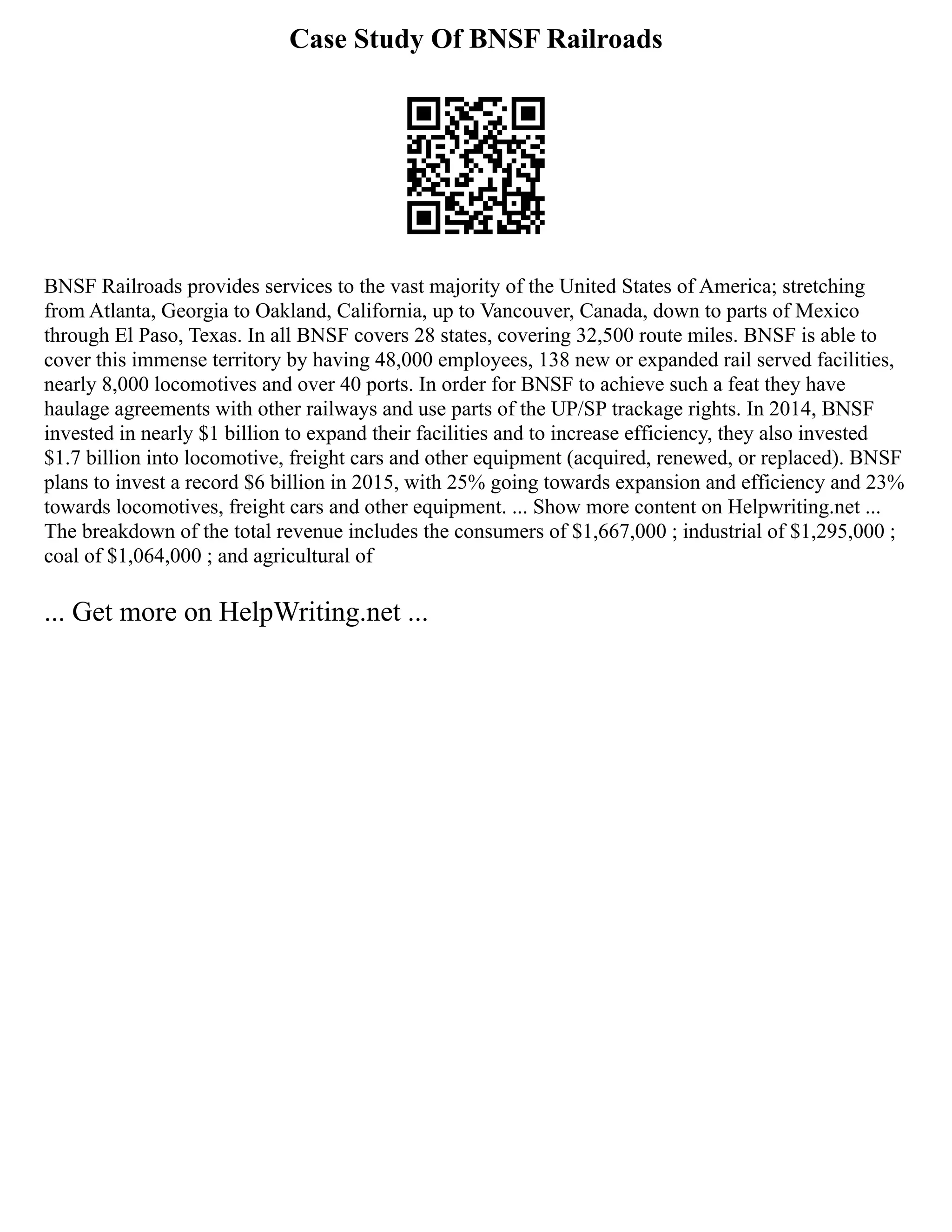 Case Study Of BNSF Railroads
BNSF Railroads provides services to the vast majority of the United States of America; stretching
from Atlanta, Georgia to Oakland, California, up to Vancouver, Canada, down to parts of Mexico
through El Paso, Texas. In all BNSF covers 28 states, covering 32,500 route miles. BNSF is able to
cover this immense territory by having 48,000 employees, 138 new or expanded rail served facilities,
nearly 8,000 locomotives and over 40 ports. In order for BNSF to achieve such a feat they have
haulage agreements with other railways and use parts of the UP/SP trackage rights. In 2014, BNSF
invested in nearly $1 billion to expand their facilities and to increase efficiency, they also invested
$1.7 billion into locomotive, freight cars and other equipment (acquired, renewed, or replaced). BNSF
plans to invest a record $6 billion in 2015, with 25% going towards expansion and efficiency and 23%
towards locomotives, freight cars and other equipment. ... Show more content on Helpwriting.net ...
The breakdown of the total revenue includes the consumers of $1,667,000 ; industrial of $1,295,000 ;
coal of $1,064,000 ; and agricultural of
... Get more on HelpWriting.net ...
 