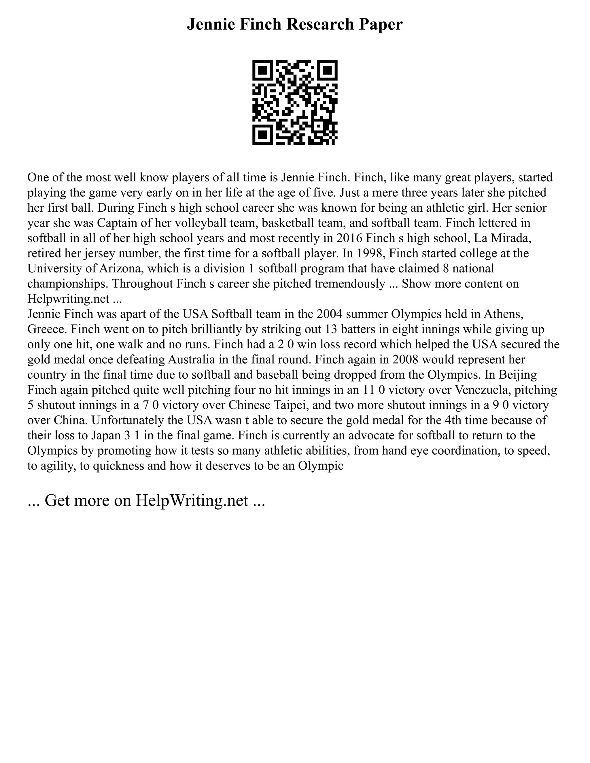 Jennie Finch Research Paper
One of the most well know players of all time is Jennie Finch. Finch, like many great players, started
playing the game very early on in her life at the age of five. Just a mere three years later she pitched
her first ball. During Finch s high school career she was known for being an athletic girl. Her senior
year she was Captain of her volleyball team, basketball team, and softball team. Finch lettered in
softball in all of her high school years and most recently in 2016 Finch s high school, La Mirada,
retired her jersey number, the first time for a softball player. In 1998, Finch started college at the
University of Arizona, which is a division 1 softball program that have claimed 8 national
championships. Throughout Finch s career she pitched tremendously ... Show more content on
Helpwriting.net ...
Jennie Finch was apart of the USA Softball team in the 2004 summer Olympics held in Athens,
Greece. Finch went on to pitch brilliantly by striking out 13 batters in eight innings while giving up
only one hit, one walk and no runs. Finch had a 2 0 win loss record which helped the USA secured the
gold medal once defeating Australia in the final round. Finch again in 2008 would represent her
country in the final time due to softball and baseball being dropped from the Olympics. In Beijing
Finch again pitched quite well pitching four no hit innings in an 11 0 victory over Venezuela, pitching
5 shutout innings in a 7 0 victory over Chinese Taipei, and two more shutout innings in a 9 0 victory
over China. Unfortunately the USA wasn t able to secure the gold medal for the 4th time because of
their loss to Japan 3 1 in the final game. Finch is currently an advocate for softball to return to the
Olympics by promoting how it tests so many athletic abilities, from hand eye coordination, to speed,
to agility, to quickness and how it deserves to be an Olympic
... Get more on HelpWriting.net ...
 