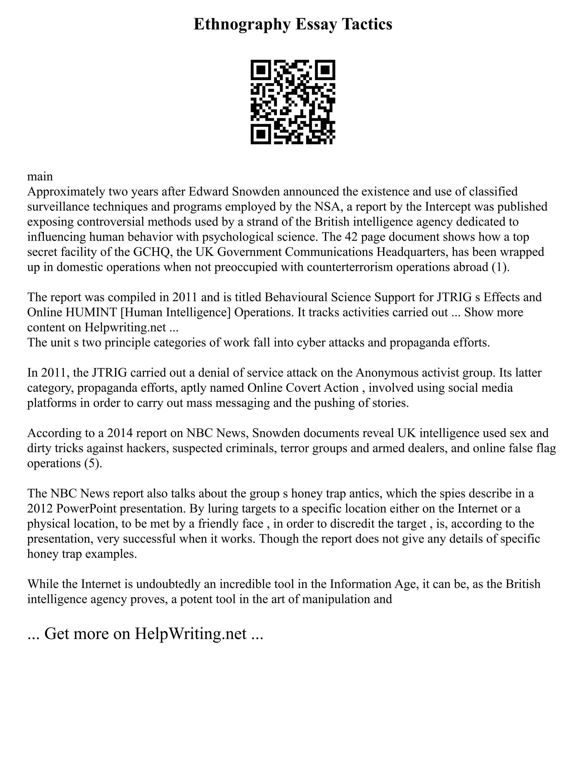 Ethnography Essay Tactics
main
Approximately two years after Edward Snowden announced the existence and use of classified
surveillance techniques and programs employed by the NSA, a report by the Intercept was published
exposing controversial methods used by a strand of the British intelligence agency dedicated to
influencing human behavior with psychological science. The 42 page document shows how a top
secret facility of the GCHQ, the UK Government Communications Headquarters, has been wrapped
up in domestic operations when not preoccupied with counterterrorism operations abroad (1).
The report was compiled in 2011 and is titled Behavioural Science Support for JTRIG s Effects and
Online HUMINT [Human Intelligence] Operations. It tracks activities carried out ... Show more
content on Helpwriting.net ...
The unit s two principle categories of work fall into cyber attacks and propaganda efforts.
In 2011, the JTRIG carried out a denial of service attack on the Anonymous activist group. Its latter
category, propaganda efforts, aptly named Online Covert Action , involved using social media
platforms in order to carry out mass messaging and the pushing of stories.
According to a 2014 report on NBC News, Snowden documents reveal UK intelligence used sex and
dirty tricks against hackers, suspected criminals, terror groups and armed dealers, and online false flag
operations (5).
The NBC News report also talks about the group s honey trap antics, which the spies describe in a
2012 PowerPoint presentation. By luring targets to a specific location either on the Internet or a
physical location, to be met by a friendly face , in order to discredit the target , is, according to the
presentation, very successful when it works. Though the report does not give any details of specific
honey trap examples.
While the Internet is undoubtedly an incredible tool in the Information Age, it can be, as the British
intelligence agency proves, a potent tool in the art of manipulation and
... Get more on HelpWriting.net ...
 