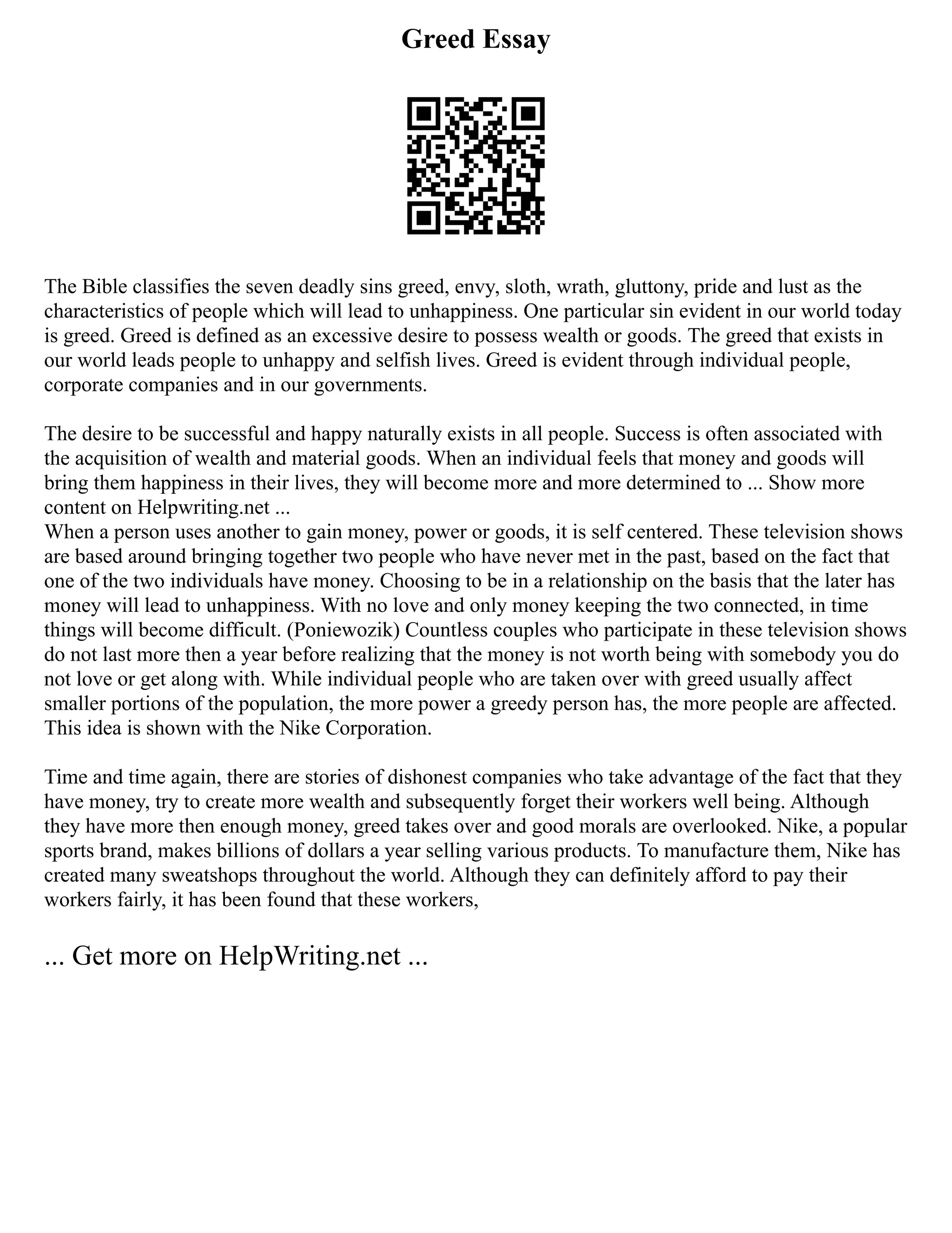 Greed Essay
The Bible classifies the seven deadly sins greed, envy, sloth, wrath, gluttony, pride and lust as the
characteristics of people which will lead to unhappiness. One particular sin evident in our world today
is greed. Greed is defined as an excessive desire to possess wealth or goods. The greed that exists in
our world leads people to unhappy and selfish lives. Greed is evident through individual people,
corporate companies and in our governments.
The desire to be successful and happy naturally exists in all people. Success is often associated with
the acquisition of wealth and material goods. When an individual feels that money and goods will
bring them happiness in their lives, they will become more and more determined to ... Show more
content on Helpwriting.net ...
When a person uses another to gain money, power or goods, it is self centered. These television shows
are based around bringing together two people who have never met in the past, based on the fact that
one of the two individuals have money. Choosing to be in a relationship on the basis that the later has
money will lead to unhappiness. With no love and only money keeping the two connected, in time
things will become difficult. (Poniewozik) Countless couples who participate in these television shows
do not last more then a year before realizing that the money is not worth being with somebody you do
not love or get along with. While individual people who are taken over with greed usually affect
smaller portions of the population, the more power a greedy person has, the more people are affected.
This idea is shown with the Nike Corporation.
Time and time again, there are stories of dishonest companies who take advantage of the fact that they
have money, try to create more wealth and subsequently forget their workers well being. Although
they have more then enough money, greed takes over and good morals are overlooked. Nike, a popular
sports brand, makes billions of dollars a year selling various products. To manufacture them, Nike has
created many sweatshops throughout the world. Although they can definitely afford to pay their
workers fairly, it has been found that these workers,
... Get more on HelpWriting.net ...
 