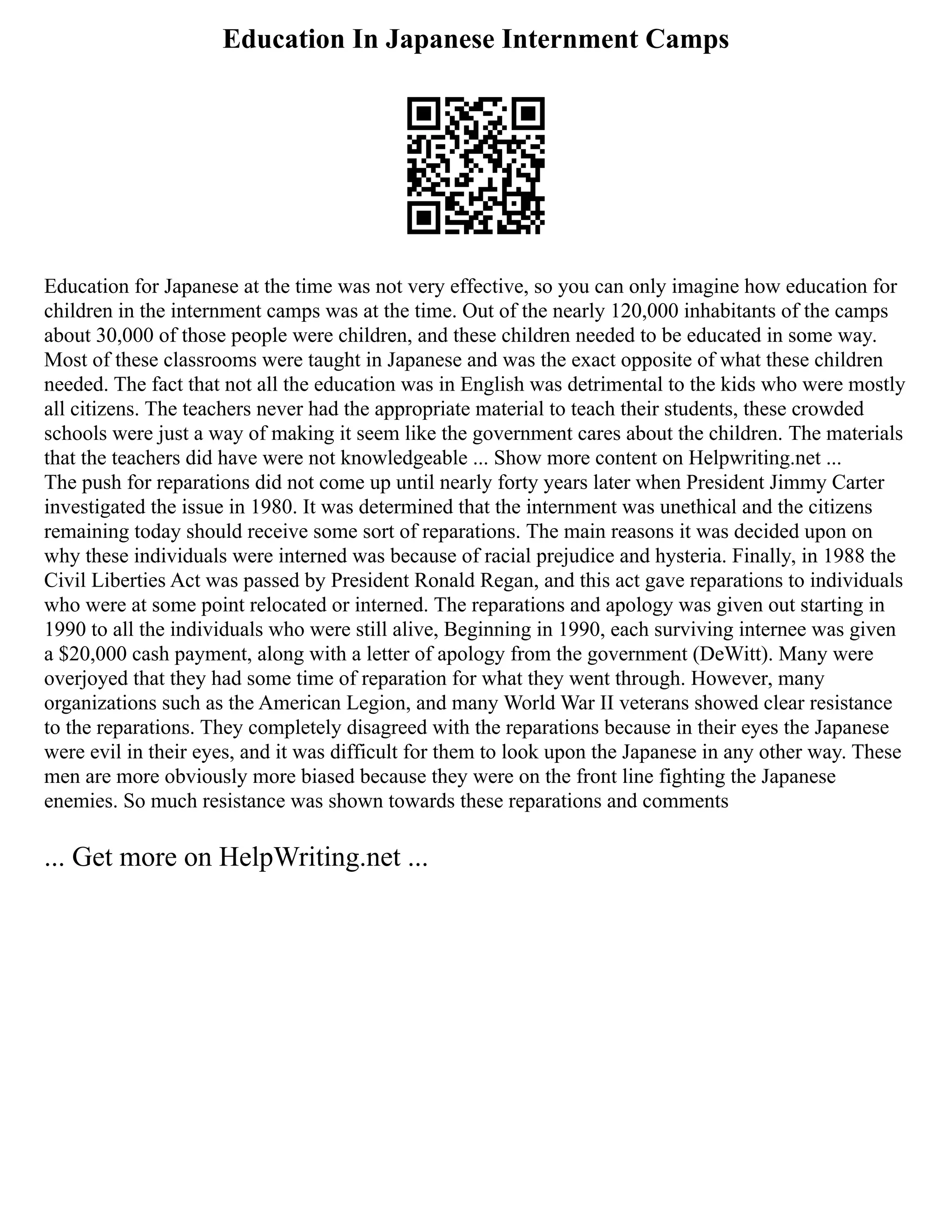 Education In Japanese Internment Camps
Education for Japanese at the time was not very effective, so you can only imagine how education for
children in the internment camps was at the time. Out of the nearly 120,000 inhabitants of the camps
about 30,000 of those people were children, and these children needed to be educated in some way.
Most of these classrooms were taught in Japanese and was the exact opposite of what these children
needed. The fact that not all the education was in English was detrimental to the kids who were mostly
all citizens. The teachers never had the appropriate material to teach their students, these crowded
schools were just a way of making it seem like the government cares about the children. The materials
that the teachers did have were not knowledgeable ... Show more content on Helpwriting.net ...
The push for reparations did not come up until nearly forty years later when President Jimmy Carter
investigated the issue in 1980. It was determined that the internment was unethical and the citizens
remaining today should receive some sort of reparations. The main reasons it was decided upon on
why these individuals were interned was because of racial prejudice and hysteria. Finally, in 1988 the
Civil Liberties Act was passed by President Ronald Regan, and this act gave reparations to individuals
who were at some point relocated or interned. The reparations and apology was given out starting in
1990 to all the individuals who were still alive, Beginning in 1990, each surviving internee was given
a $20,000 cash payment, along with a letter of apology from the government (DeWitt). Many were
overjoyed that they had some time of reparation for what they went through. However, many
organizations such as the American Legion, and many World War II veterans showed clear resistance
to the reparations. They completely disagreed with the reparations because in their eyes the Japanese
were evil in their eyes, and it was difficult for them to look upon the Japanese in any other way. These
men are more obviously more biased because they were on the front line fighting the Japanese
enemies. So much resistance was shown towards these reparations and comments
... Get more on HelpWriting.net ...
 