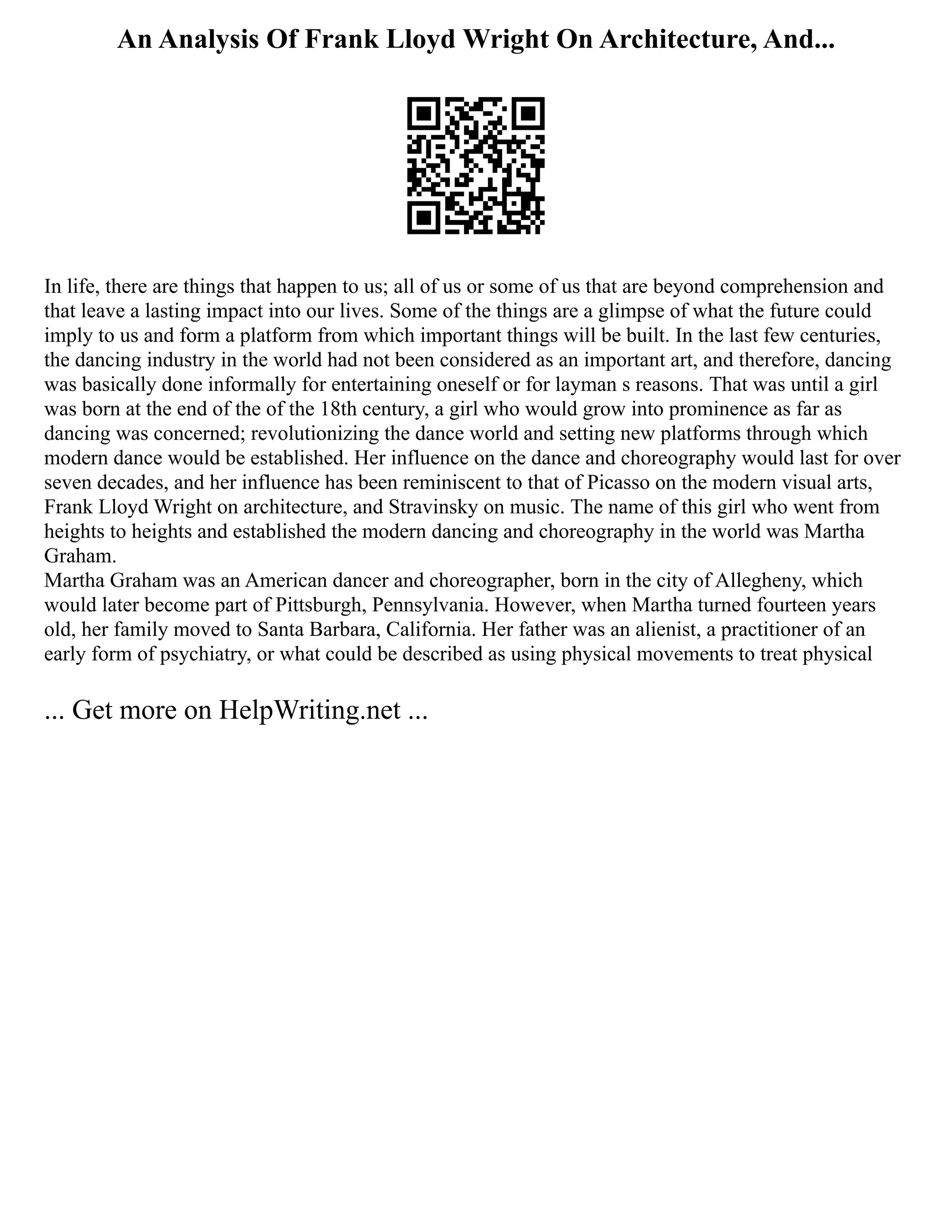 An Analysis Of Frank Lloyd Wright On Architecture, And...
In life, there are things that happen to us; all of us or some of us that are beyond comprehension and
that leave a lasting impact into our lives. Some of the things are a glimpse of what the future could
imply to us and form a platform from which important things will be built. In the last few centuries,
the dancing industry in the world had not been considered as an important art, and therefore, dancing
was basically done informally for entertaining oneself or for layman s reasons. That was until a girl
was born at the end of the of the 18th century, a girl who would grow into prominence as far as
dancing was concerned; revolutionizing the dance world and setting new platforms through which
modern dance would be established. Her influence on the dance and choreography would last for over
seven decades, and her influence has been reminiscent to that of Picasso on the modern visual arts,
Frank Lloyd Wright on architecture, and Stravinsky on music. The name of this girl who went from
heights to heights and established the modern dancing and choreography in the world was Martha
Graham.
Martha Graham was an American dancer and choreographer, born in the city of Allegheny, which
would later become part of Pittsburgh, Pennsylvania. However, when Martha turned fourteen years
old, her family moved to Santa Barbara, California. Her father was an alienist, a practitioner of an
early form of psychiatry, or what could be described as using physical movements to treat physical
... Get more on HelpWriting.net ...
 