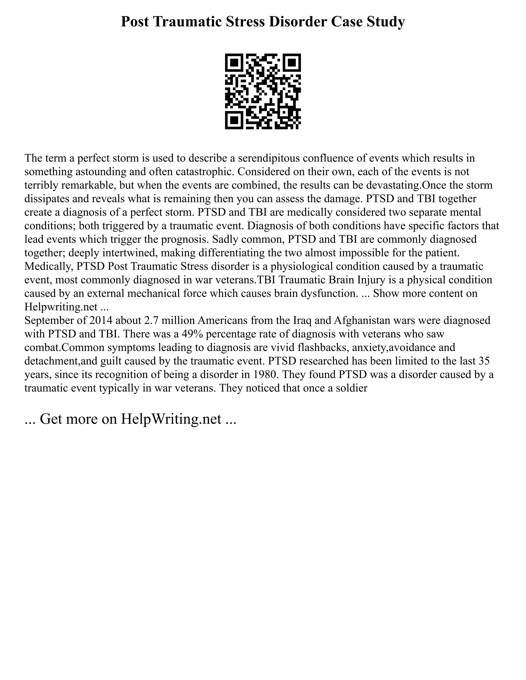 Post Traumatic Stress Disorder Case Study
The term a perfect storm is used to describe a serendipitous confluence of events which results in
something astounding and often catastrophic. Considered on their own, each of the events is not
terribly remarkable, but when the events are combined, the results can be devastating.Once the storm
dissipates and reveals what is remaining then you can assess the damage. PTSD and TBI together
create a diagnosis of a perfect storm. PTSD and TBI are medically considered two separate mental
conditions; both triggered by a traumatic event. Diagnosis of both conditions have specific factors that
lead events which trigger the prognosis. Sadly common, PTSD and TBI are commonly diagnosed
together; deeply intertwined, making differentiating the two almost impossible for the patient.
Medically, PTSD Post Traumatic Stress disorder is a physiological condition caused by a traumatic
event, most commonly diagnosed in war veterans.TBI Traumatic Brain Injury is a physical condition
caused by an external mechanical force which causes brain dysfunction. ... Show more content on
Helpwriting.net ...
September of 2014 about 2.7 million Americans from the Iraq and Afghanistan wars were diagnosed
with PTSD and TBI. There was a 49% percentage rate of diagnosis with veterans who saw
combat.Common symptoms leading to diagnosis are vivid flashbacks, anxiety,avoidance and
detachment,and guilt caused by the traumatic event. PTSD researched has been limited to the last 35
years, since its recognition of being a disorder in 1980. They found PTSD was a disorder caused by a
traumatic event typically in war veterans. They noticed that once a soldier
... Get more on HelpWriting.net ...
 