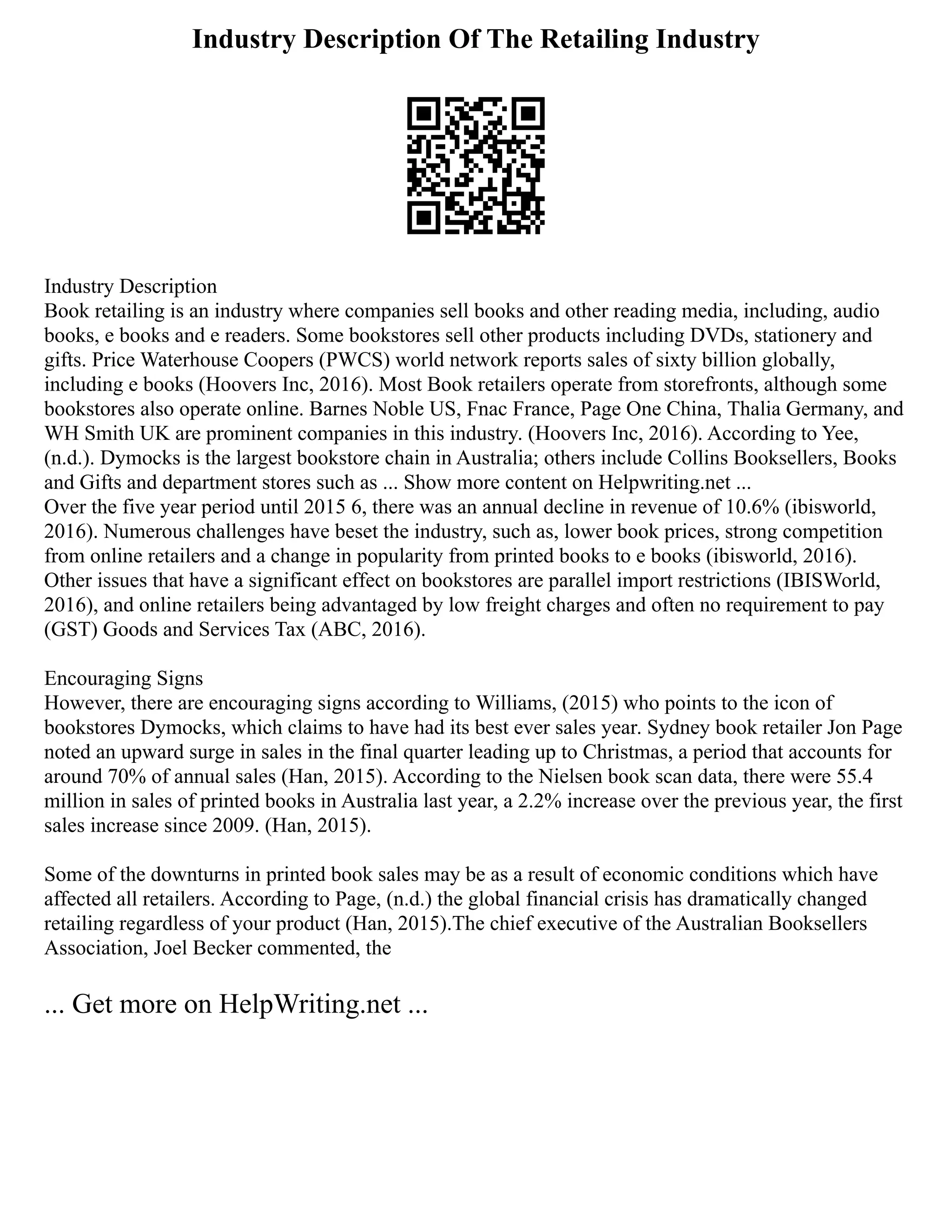Industry Description Of The Retailing Industry
Industry Description
Book retailing is an industry where companies sell books and other reading media, including, audio
books, e books and e readers. Some bookstores sell other products including DVDs, stationery and
gifts. Price Waterhouse Coopers (PWCS) world network reports sales of sixty billion globally,
including e books (Hoovers Inc, 2016). Most Book retailers operate from storefronts, although some
bookstores also operate online. Barnes Noble US, Fnac France, Page One China, Thalia Germany, and
WH Smith UK are prominent companies in this industry. (Hoovers Inc, 2016). According to Yee,
(n.d.). Dymocks is the largest bookstore chain in Australia; others include Collins Booksellers, Books
and Gifts and department stores such as ... Show more content on Helpwriting.net ...
Over the five year period until 2015 6, there was an annual decline in revenue of 10.6% (ibisworld,
2016). Numerous challenges have beset the industry, such as, lower book prices, strong competition
from online retailers and a change in popularity from printed books to e books (ibisworld, 2016).
Other issues that have a significant effect on bookstores are parallel import restrictions (IBISWorld,
2016), and online retailers being advantaged by low freight charges and often no requirement to pay
(GST) Goods and Services Tax (ABC, 2016).
Encouraging Signs
However, there are encouraging signs according to Williams, (2015) who points to the icon of
bookstores Dymocks, which claims to have had its best ever sales year. Sydney book retailer Jon Page
noted an upward surge in sales in the final quarter leading up to Christmas, a period that accounts for
around 70% of annual sales (Han, 2015). According to the Nielsen book scan data, there were 55.4
million in sales of printed books in Australia last year, a 2.2% increase over the previous year, the first
sales increase since 2009. (Han, 2015).
Some of the downturns in printed book sales may be as a result of economic conditions which have
affected all retailers. According to Page, (n.d.) the global financial crisis has dramatically changed
retailing regardless of your product (Han, 2015).The chief executive of the Australian Booksellers
Association, Joel Becker commented, the
... Get more on HelpWriting.net ...
 