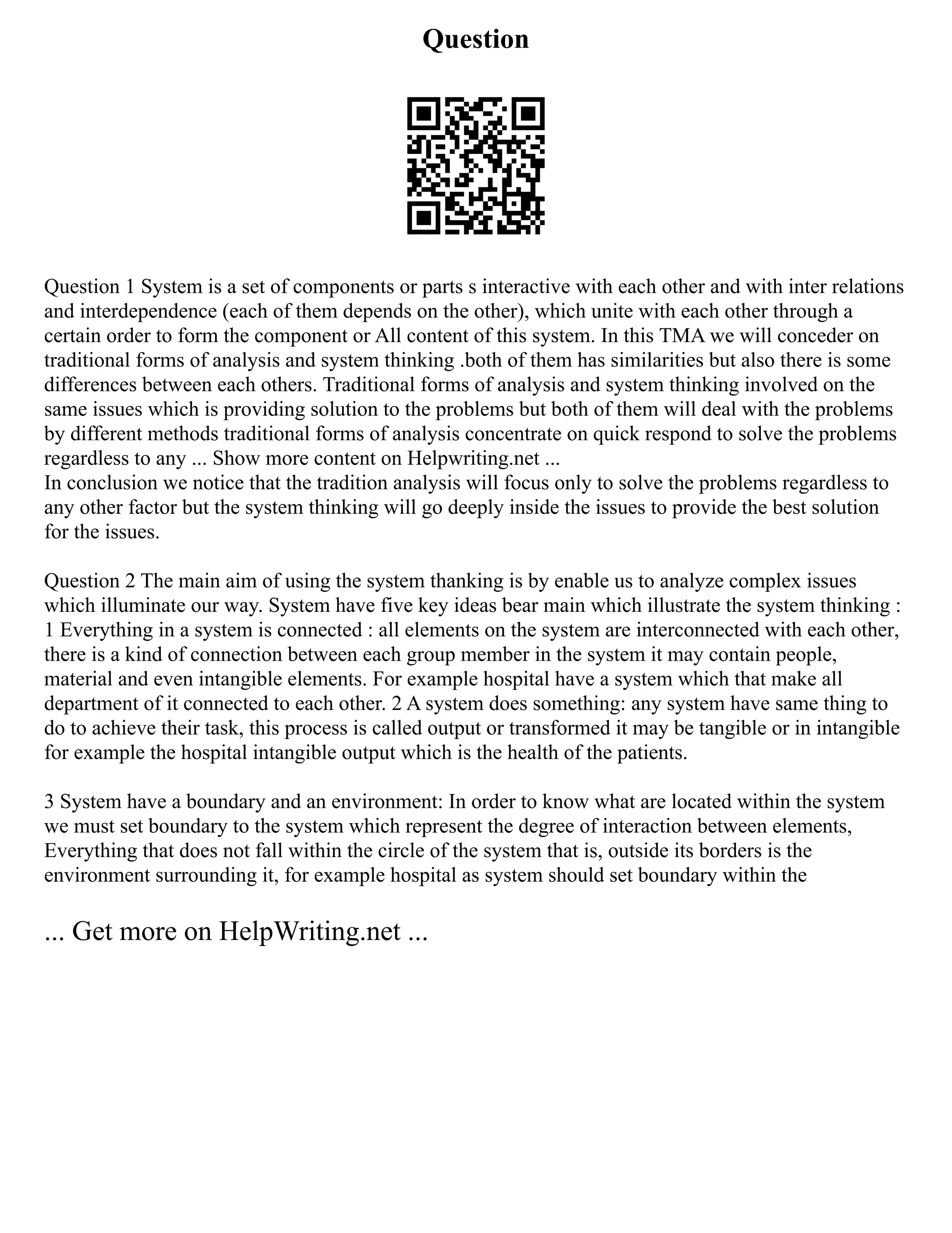 Question
Question 1 System is a set of components or parts s interactive with each other and with inter relations
and interdependence (each of them depends on the other), which unite with each other through a
certain order to form the component or All content of this system. In this TMA we will conceder on
traditional forms of analysis and system thinking .both of them has similarities but also there is some
differences between each others. Traditional forms of analysis and system thinking involved on the
same issues which is providing solution to the problems but both of them will deal with the problems
by different methods traditional forms of analysis concentrate on quick respond to solve the problems
regardless to any ... Show more content on Helpwriting.net ...
In conclusion we notice that the tradition analysis will focus only to solve the problems regardless to
any other factor but the system thinking will go deeply inside the issues to provide the best solution
for the issues.
Question 2 The main aim of using the system thanking is by enable us to analyze complex issues
which illuminate our way. System have five key ideas bear main which illustrate the system thinking :
1 Everything in a system is connected : all elements on the system are interconnected with each other,
there is a kind of connection between each group member in the system it may contain people,
material and even intangible elements. For example hospital have a system which that make all
department of it connected to each other. 2 A system does something: any system have same thing to
do to achieve their task, this process is called output or transformed it may be tangible or in intangible
for example the hospital intangible output which is the health of the patients.
3 System have a boundary and an environment: In order to know what are located within the system
we must set boundary to the system which represent the degree of interaction between elements,
Everything that does not fall within the circle of the system that is, outside its borders is the
environment surrounding it, for example hospital as system should set boundary within the
... Get more on HelpWriting.net ...
 