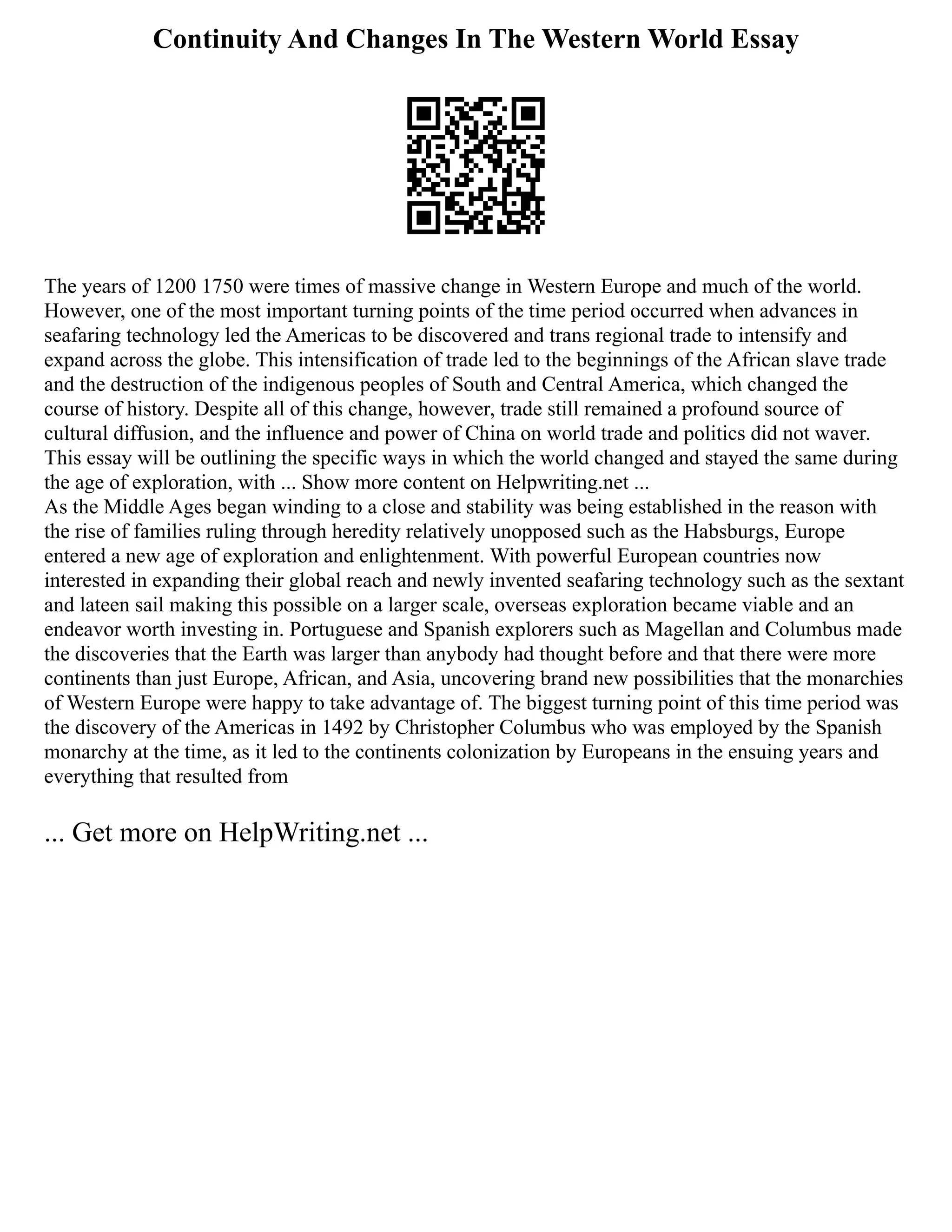 Continuity And Changes In The Western World Essay
The years of 1200 1750 were times of massive change in Western Europe and much of the world.
However, one of the most important turning points of the time period occurred when advances in
seafaring technology led the Americas to be discovered and trans regional trade to intensify and
expand across the globe. This intensification of trade led to the beginnings of the African slave trade
and the destruction of the indigenous peoples of South and Central America, which changed the
course of history. Despite all of this change, however, trade still remained a profound source of
cultural diffusion, and the influence and power of China on world trade and politics did not waver.
This essay will be outlining the specific ways in which the world changed and stayed the same during
the age of exploration, with ... Show more content on Helpwriting.net ...
As the Middle Ages began winding to a close and stability was being established in the reason with
the rise of families ruling through heredity relatively unopposed such as the Habsburgs, Europe
entered a new age of exploration and enlightenment. With powerful European countries now
interested in expanding their global reach and newly invented seafaring technology such as the sextant
and lateen sail making this possible on a larger scale, overseas exploration became viable and an
endeavor worth investing in. Portuguese and Spanish explorers such as Magellan and Columbus made
the discoveries that the Earth was larger than anybody had thought before and that there were more
continents than just Europe, African, and Asia, uncovering brand new possibilities that the monarchies
of Western Europe were happy to take advantage of. The biggest turning point of this time period was
the discovery of the Americas in 1492 by Christopher Columbus who was employed by the Spanish
monarchy at the time, as it led to the continents colonization by Europeans in the ensuing years and
everything that resulted from
... Get more on HelpWriting.net ...
 
