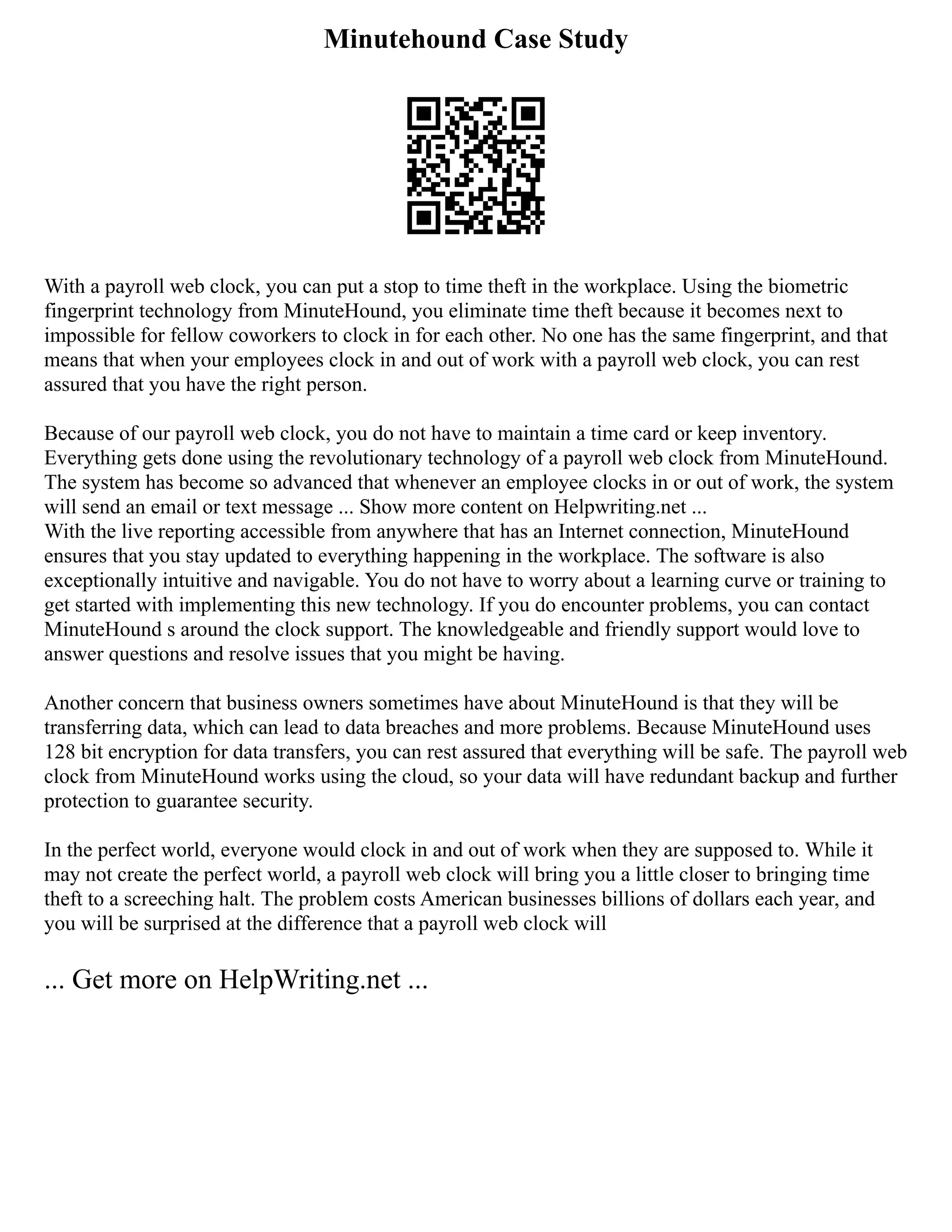 Minutehound Case Study
With a payroll web clock, you can put a stop to time theft in the workplace. Using the biometric
fingerprint technology from MinuteHound, you eliminate time theft because it becomes next to
impossible for fellow coworkers to clock in for each other. No one has the same fingerprint, and that
means that when your employees clock in and out of work with a payroll web clock, you can rest
assured that you have the right person.
Because of our payroll web clock, you do not have to maintain a time card or keep inventory.
Everything gets done using the revolutionary technology of a payroll web clock from MinuteHound.
The system has become so advanced that whenever an employee clocks in or out of work, the system
will send an email or text message ... Show more content on Helpwriting.net ...
With the live reporting accessible from anywhere that has an Internet connection, MinuteHound
ensures that you stay updated to everything happening in the workplace. The software is also
exceptionally intuitive and navigable. You do not have to worry about a learning curve or training to
get started with implementing this new technology. If you do encounter problems, you can contact
MinuteHound s around the clock support. The knowledgeable and friendly support would love to
answer questions and resolve issues that you might be having.
Another concern that business owners sometimes have about MinuteHound is that they will be
transferring data, which can lead to data breaches and more problems. Because MinuteHound uses
128 bit encryption for data transfers, you can rest assured that everything will be safe. The payroll web
clock from MinuteHound works using the cloud, so your data will have redundant backup and further
protection to guarantee security.
In the perfect world, everyone would clock in and out of work when they are supposed to. While it
may not create the perfect world, a payroll web clock will bring you a little closer to bringing time
theft to a screeching halt. The problem costs American businesses billions of dollars each year, and
you will be surprised at the difference that a payroll web clock will
... Get more on HelpWriting.net ...
 