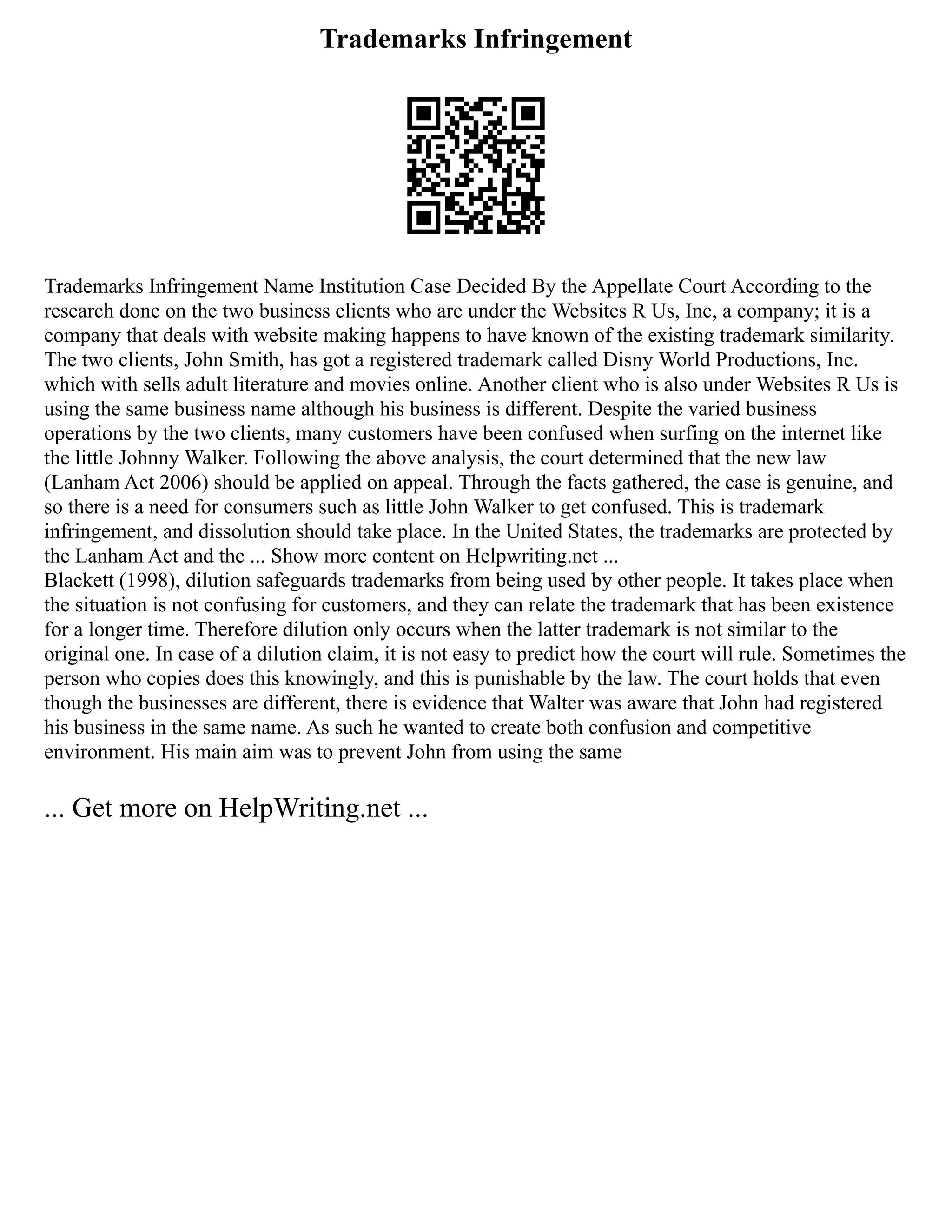 Trademarks Infringement
Trademarks Infringement Name Institution Case Decided By the Appellate Court According to the
research done on the two business clients who are under the Websites R Us, Inc, a company; it is a
company that deals with website making happens to have known of the existing trademark similarity.
The two clients, John Smith, has got a registered trademark called Disny World Productions, Inc.
which with sells adult literature and movies online. Another client who is also under Websites R Us is
using the same business name although his business is different. Despite the varied business
operations by the two clients, many customers have been confused when surfing on the internet like
the little Johnny Walker. Following the above analysis, the court determined that the new law
(Lanham Act 2006) should be applied on appeal. Through the facts gathered, the case is genuine, and
so there is a need for consumers such as little John Walker to get confused. This is trademark
infringement, and dissolution should take place. In the United States, the trademarks are protected by
the Lanham Act and the ... Show more content on Helpwriting.net ...
Blackett (1998), dilution safeguards trademarks from being used by other people. It takes place when
the situation is not confusing for customers, and they can relate the trademark that has been existence
for a longer time. Therefore dilution only occurs when the latter trademark is not similar to the
original one. In case of a dilution claim, it is not easy to predict how the court will rule. Sometimes the
person who copies does this knowingly, and this is punishable by the law. The court holds that even
though the businesses are different, there is evidence that Walter was aware that John had registered
his business in the same name. As such he wanted to create both confusion and competitive
environment. His main aim was to prevent John from using the same
... Get more on HelpWriting.net ...
 