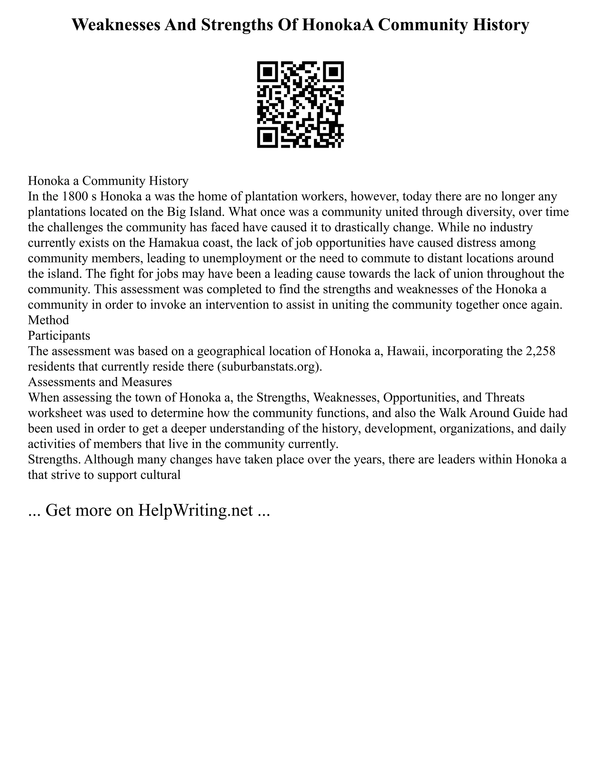 Weaknesses And Strengths Of HonokaA Community History
Honoka a Community History
In the 1800 s Honoka a was the home of plantation workers, however, today there are no longer any
plantations located on the Big Island. What once was a community united through diversity, over time
the challenges the community has faced have caused it to drastically change. While no industry
currently exists on the Hamakua coast, the lack of job opportunities have caused distress among
community members, leading to unemployment or the need to commute to distant locations around
the island. The fight for jobs may have been a leading cause towards the lack of union throughout the
community. This assessment was completed to find the strengths and weaknesses of the Honoka a
community in order to invoke an intervention to assist in uniting the community together once again.
Method
Participants
The assessment was based on a geographical location of Honoka a, Hawaii, incorporating the 2,258
residents that currently reside there (suburbanstats.org).
Assessments and Measures
When assessing the town of Honoka a, the Strengths, Weaknesses, Opportunities, and Threats
worksheet was used to determine how the community functions, and also the Walk Around Guide had
been used in order to get a deeper understanding of the history, development, organizations, and daily
activities of members that live in the community currently.
Strengths. Although many changes have taken place over the years, there are leaders within Honoka a
that strive to support cultural
... Get more on HelpWriting.net ...
 