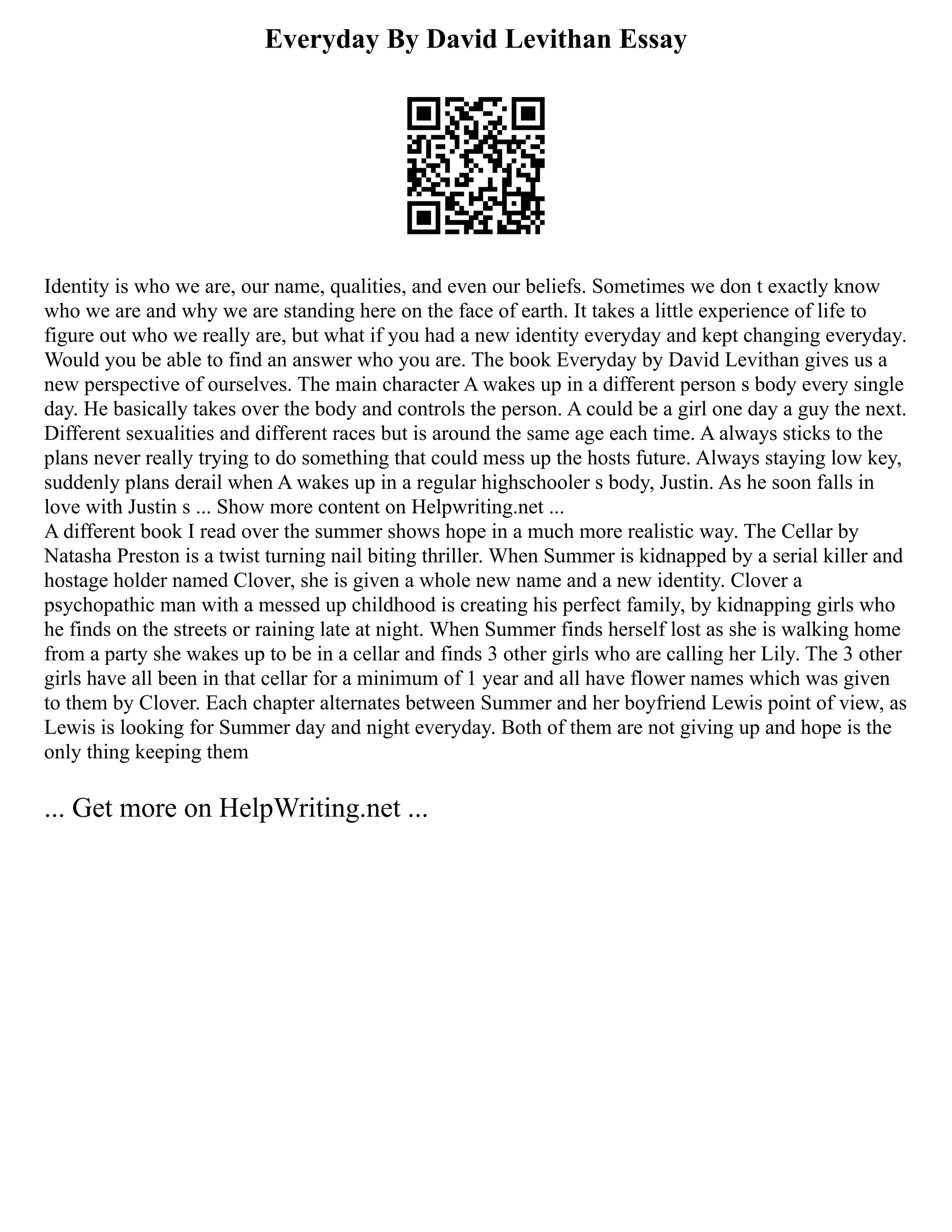 Everyday By David Levithan Essay
Identity is who we are, our name, qualities, and even our beliefs. Sometimes we don t exactly know
who we are and why we are standing here on the face of earth. It takes a little experience of life to
figure out who we really are, but what if you had a new identity everyday and kept changing everyday.
Would you be able to find an answer who you are. The book Everyday by David Levithan gives us a
new perspective of ourselves. The main character A wakes up in a different person s body every single
day. He basically takes over the body and controls the person. A could be a girl one day a guy the next.
Different sexualities and different races but is around the same age each time. A always sticks to the
plans never really trying to do something that could mess up the hosts future. Always staying low key,
suddenly plans derail when A wakes up in a regular highschooler s body, Justin. As he soon falls in
love with Justin s ... Show more content on Helpwriting.net ...
A different book I read over the summer shows hope in a much more realistic way. The Cellar by
Natasha Preston is a twist turning nail biting thriller. When Summer is kidnapped by a serial killer and
hostage holder named Clover, she is given a whole new name and a new identity. Clover a
psychopathic man with a messed up childhood is creating his perfect family, by kidnapping girls who
he finds on the streets or raining late at night. When Summer finds herself lost as she is walking home
from a party she wakes up to be in a cellar and finds 3 other girls who are calling her Lily. The 3 other
girls have all been in that cellar for a minimum of 1 year and all have flower names which was given
to them by Clover. Each chapter alternates between Summer and her boyfriend Lewis point of view, as
Lewis is looking for Summer day and night everyday. Both of them are not giving up and hope is the
only thing keeping them
... Get more on HelpWriting.net ...
 