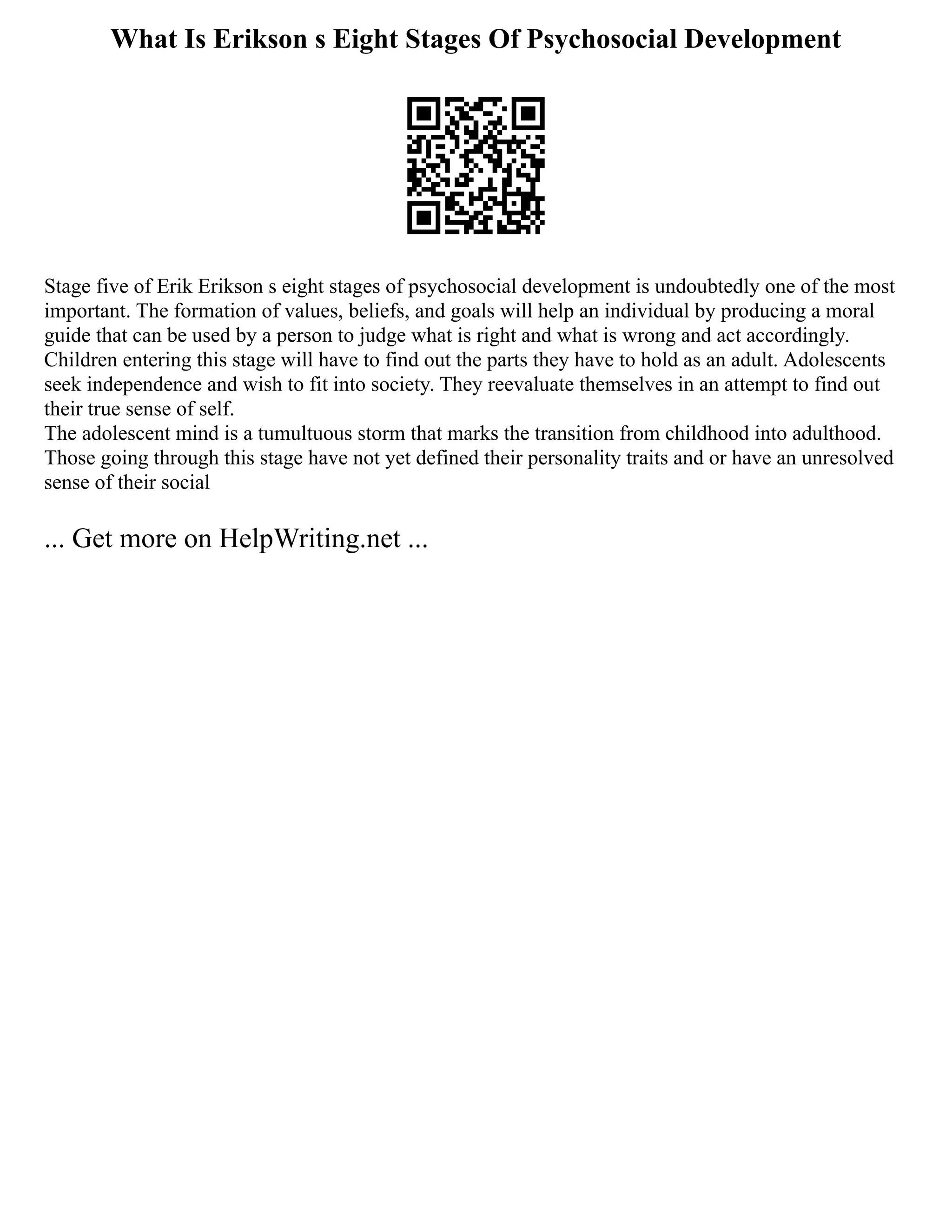 What Is Erikson s Eight Stages Of Psychosocial Development
Stage five of Erik Erikson s eight stages of psychosocial development is undoubtedly one of the most
important. The formation of values, beliefs, and goals will help an individual by producing a moral
guide that can be used by a person to judge what is right and what is wrong and act accordingly.
Children entering this stage will have to find out the parts they have to hold as an adult. Adolescents
seek independence and wish to fit into society. They reevaluate themselves in an attempt to find out
their true sense of self.
The adolescent mind is a tumultuous storm that marks the transition from childhood into adulthood.
Those going through this stage have not yet defined their personality traits and or have an unresolved
sense of their social
... Get more on HelpWriting.net ...
 