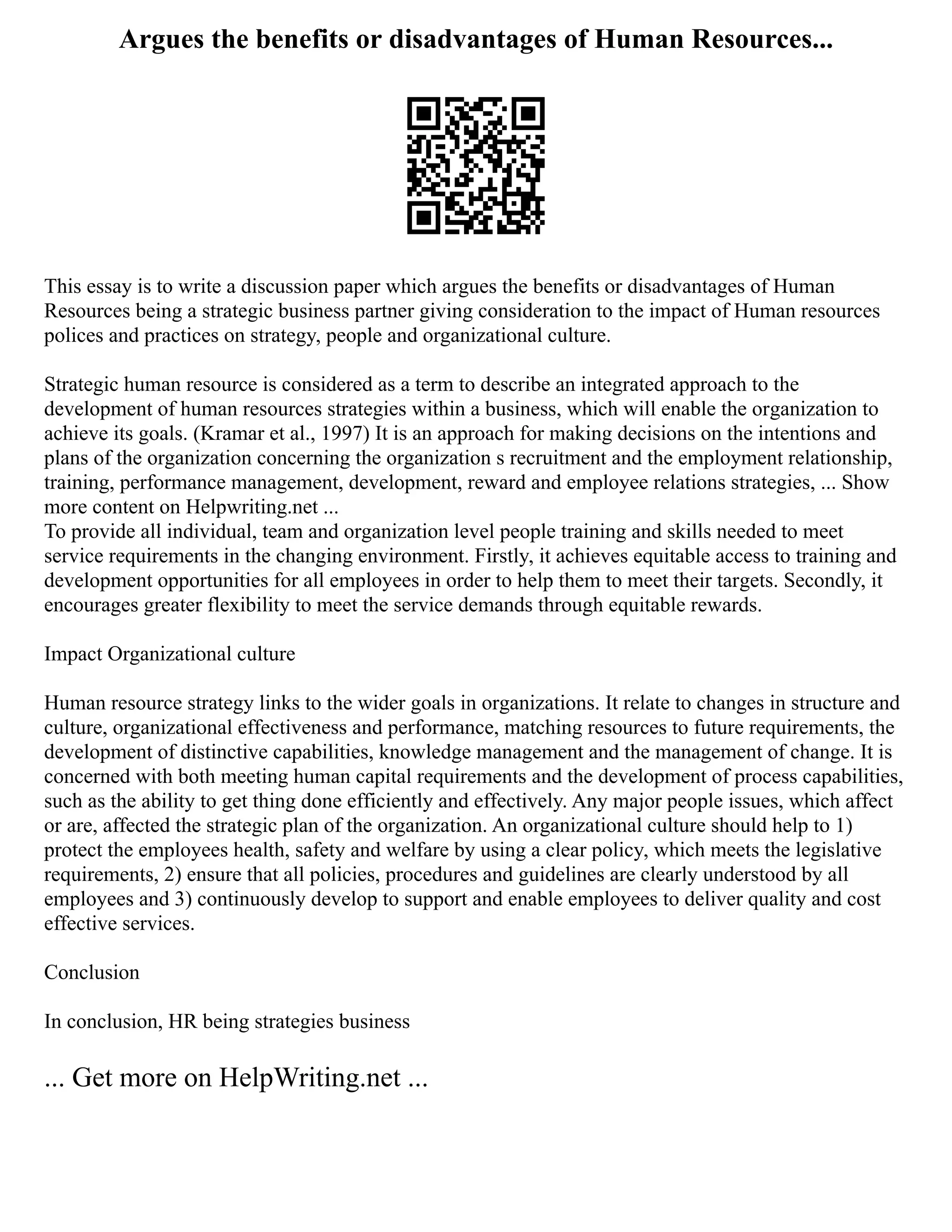 Argues the benefits or disadvantages of Human Resources...
This essay is to write a discussion paper which argues the benefits or disadvantages of Human
Resources being a strategic business partner giving consideration to the impact of Human resources
polices and practices on strategy, people and organizational culture.
Strategic human resource is considered as a term to describe an integrated approach to the
development of human resources strategies within a business, which will enable the organization to
achieve its goals. (Kramar et al., 1997) It is an approach for making decisions on the intentions and
plans of the organization concerning the organization s recruitment and the employment relationship,
training, performance management, development, reward and employee relations strategies, ... Show
more content on Helpwriting.net ...
To provide all individual, team and organization level people training and skills needed to meet
service requirements in the changing environment. Firstly, it achieves equitable access to training and
development opportunities for all employees in order to help them to meet their targets. Secondly, it
encourages greater flexibility to meet the service demands through equitable rewards.
Impact Organizational culture
Human resource strategy links to the wider goals in organizations. It relate to changes in structure and
culture, organizational effectiveness and performance, matching resources to future requirements, the
development of distinctive capabilities, knowledge management and the management of change. It is
concerned with both meeting human capital requirements and the development of process capabilities,
such as the ability to get thing done efficiently and effectively. Any major people issues, which affect
or are, affected the strategic plan of the organization. An organizational culture should help to 1)
protect the employees health, safety and welfare by using a clear policy, which meets the legislative
requirements, 2) ensure that all policies, procedures and guidelines are clearly understood by all
employees and 3) continuously develop to support and enable employees to deliver quality and cost
effective services.
Conclusion
In conclusion, HR being strategies business
... Get more on HelpWriting.net ...
 