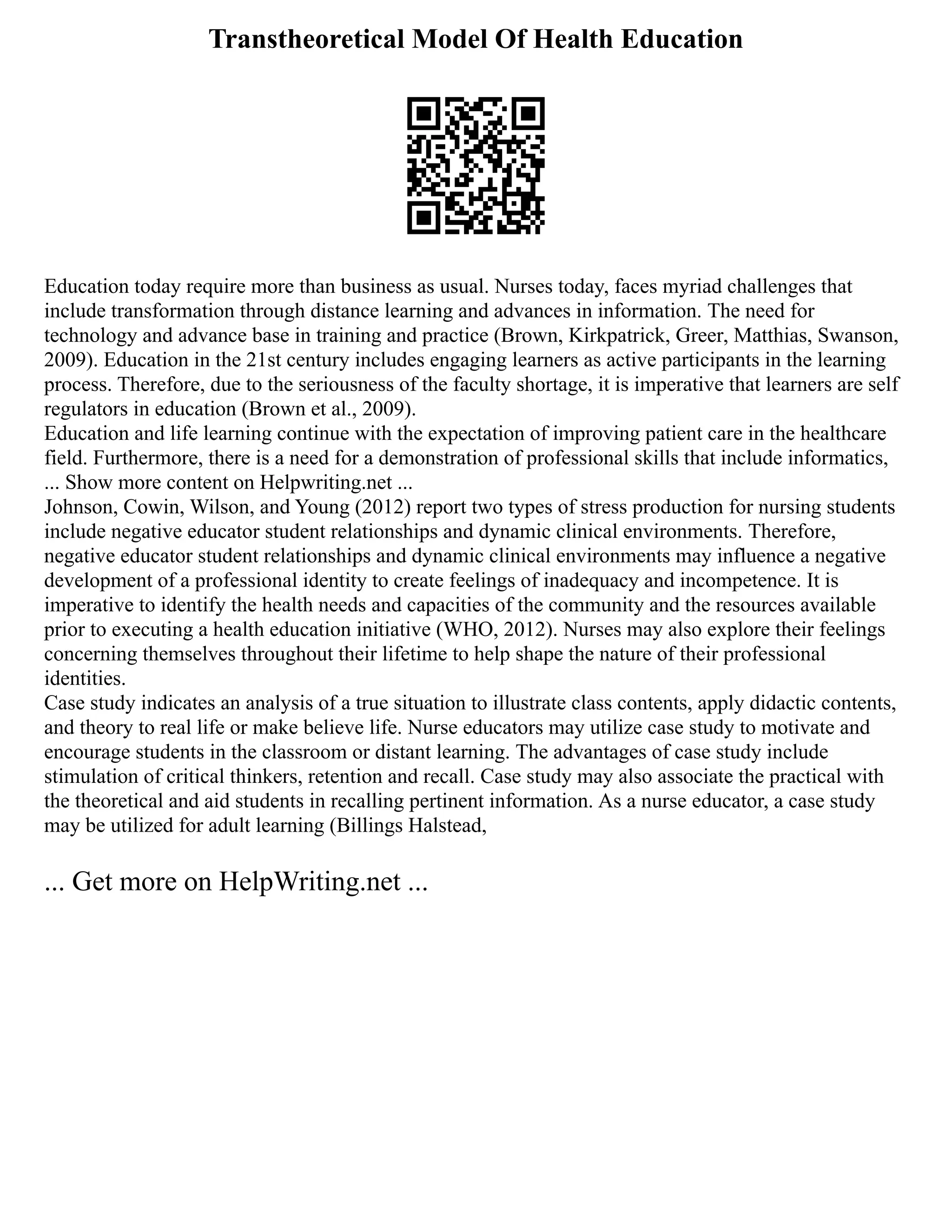 Transtheoretical Model Of Health Education
Education today require more than business as usual. Nurses today, faces myriad challenges that
include transformation through distance learning and advances in information. The need for
technology and advance base in training and practice (Brown, Kirkpatrick, Greer, Matthias, Swanson,
2009). Education in the 21st century includes engaging learners as active participants in the learning
process. Therefore, due to the seriousness of the faculty shortage, it is imperative that learners are self
regulators in education (Brown et al., 2009).
Education and life learning continue with the expectation of improving patient care in the healthcare
field. Furthermore, there is a need for a demonstration of professional skills that include informatics,
... Show more content on Helpwriting.net ...
Johnson, Cowin, Wilson, and Young (2012) report two types of stress production for nursing students
include negative educator student relationships and dynamic clinical environments. Therefore,
negative educator student relationships and dynamic clinical environments may influence a negative
development of a professional identity to create feelings of inadequacy and incompetence. It is
imperative to identify the health needs and capacities of the community and the resources available
prior to executing a health education initiative (WHO, 2012). Nurses may also explore their feelings
concerning themselves throughout their lifetime to help shape the nature of their professional
identities.
Case study indicates an analysis of a true situation to illustrate class contents, apply didactic contents,
and theory to real life or make believe life. Nurse educators may utilize case study to motivate and
encourage students in the classroom or distant learning. The advantages of case study include
stimulation of critical thinkers, retention and recall. Case study may also associate the practical with
the theoretical and aid students in recalling pertinent information. As a nurse educator, a case study
may be utilized for adult learning (Billings Halstead,
... Get more on HelpWriting.net ...
 