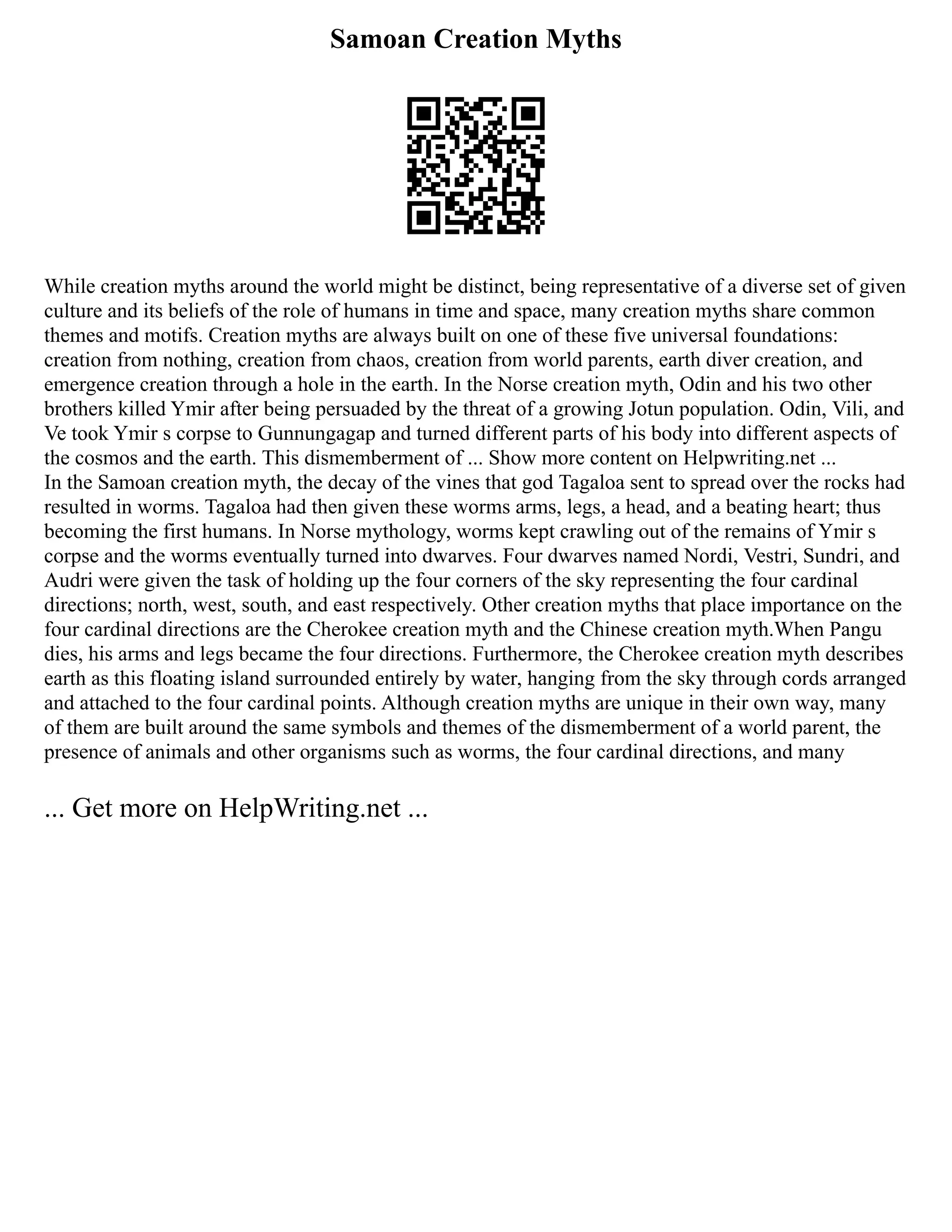Samoan Creation Myths
While creation myths around the world might be distinct, being representative of a diverse set of given
culture and its beliefs of the role of humans in time and space, many creation myths share common
themes and motifs. Creation myths are always built on one of these five universal foundations:
creation from nothing, creation from chaos, creation from world parents, earth diver creation, and
emergence creation through a hole in the earth. In the Norse creation myth, Odin and his two other
brothers killed Ymir after being persuaded by the threat of a growing Jotun population. Odin, Vili, and
Ve took Ymir s corpse to Gunnungagap and turned different parts of his body into different aspects of
the cosmos and the earth. This dismemberment of ... Show more content on Helpwriting.net ...
In the Samoan creation myth, the decay of the vines that god Tagaloa sent to spread over the rocks had
resulted in worms. Tagaloa had then given these worms arms, legs, a head, and a beating heart; thus
becoming the first humans. In Norse mythology, worms kept crawling out of the remains of Ymir s
corpse and the worms eventually turned into dwarves. Four dwarves named Nordi, Vestri, Sundri, and
Audri were given the task of holding up the four corners of the sky representing the four cardinal
directions; north, west, south, and east respectively. Other creation myths that place importance on the
four cardinal directions are the Cherokee creation myth and the Chinese creation myth.When Pangu
dies, his arms and legs became the four directions. Furthermore, the Cherokee creation myth describes
earth as this floating island surrounded entirely by water, hanging from the sky through cords arranged
and attached to the four cardinal points. Although creation myths are unique in their own way, many
of them are built around the same symbols and themes of the dismemberment of a world parent, the
presence of animals and other organisms such as worms, the four cardinal directions, and many
... Get more on HelpWriting.net ...
 