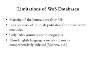 Limitations of WoS Databases

• Majority of the journals are from US.
• Less presence of journals published from third world
  countries.
• Only index journals not monographs
• Non-English language journals are not as
  comprehensively indexed (Mathew, n.d.)
 