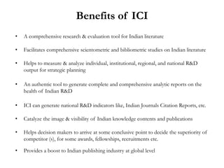 Benefits of ICI
•   A comprehensive research & evaluation tool for Indian literature

•   Facilitates comprehensive scientometric and bibliometric studies on Indian literature

•   Helps to measure & analyze individual, institutional, regional, and national R&D
    output for strategic planning

•   An authentic tool to generate complete and comprehensive analytic reports on the
    health of Indian R&D

•   ICI can generate national R&D indicators like, Indian Journals Citation Reports, etc.

•   Catalyze the image & visibility of Indian knowledge contents and publications

•   Helps decision makers to arrive at some conclusive point to decide the superiority of
    competitor (s), for some awards, fellowships, recruitments etc.

•   Provides a boost to Indian publishing industry at global level
 